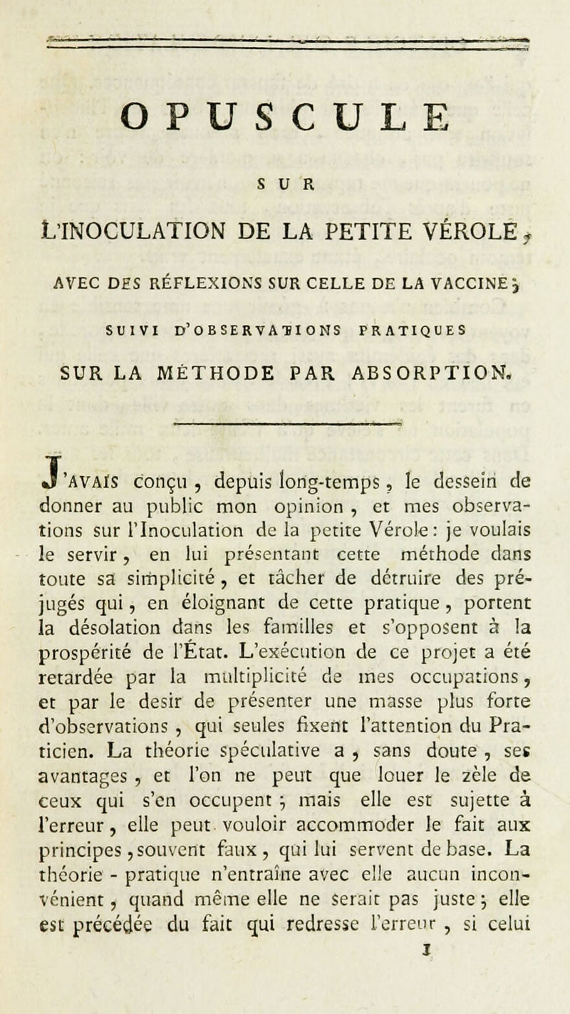 OPUSCULE SUR L'INOCULATION DE LA PETITE VÉROLE i AVEC DES RÉFLEXIONS SUR CELLE DE LA VACCINER SUIVI D'OBSERVATIONS PRATIQUES SUR LA MÉTHODE PAR ABSORPTION. J'AVAIS conçu , depuis long-temps, le dessein de donner au public mon opinion , et mes observa- tions sur l'Inoculation de la petite Vérole: je voulais le servir, en lui présentant cette méthode dans toute sa simplicité, et tâcher de détruire des pré- jugés qui, en éloignant de cette pratique, portent la désolation dans les familles et s'opposent à la prospérité de l'État. L'exécution de ce projet a été retardée par la multiplicité de mes occupations, et par le désir de présenter une masse plus forte d'observations , qui seules fixent l'attention du Pra- ticien. La théorie spéculative a , sans doute , ses avantages , et l'on ne peut que louer le zèle de ceux qui s'en occupent ■■, mais elle est sujette à l'erreur, elle peut vouloir accommoder le fait aux principes, souvent faux, qui lui servent de base. La théorie - pratique n'entraîne avec elle aucun incon- vénient , quand même elle ne serait pas juste ; elle est précédée du fait qui redresse l'erreur , si celui