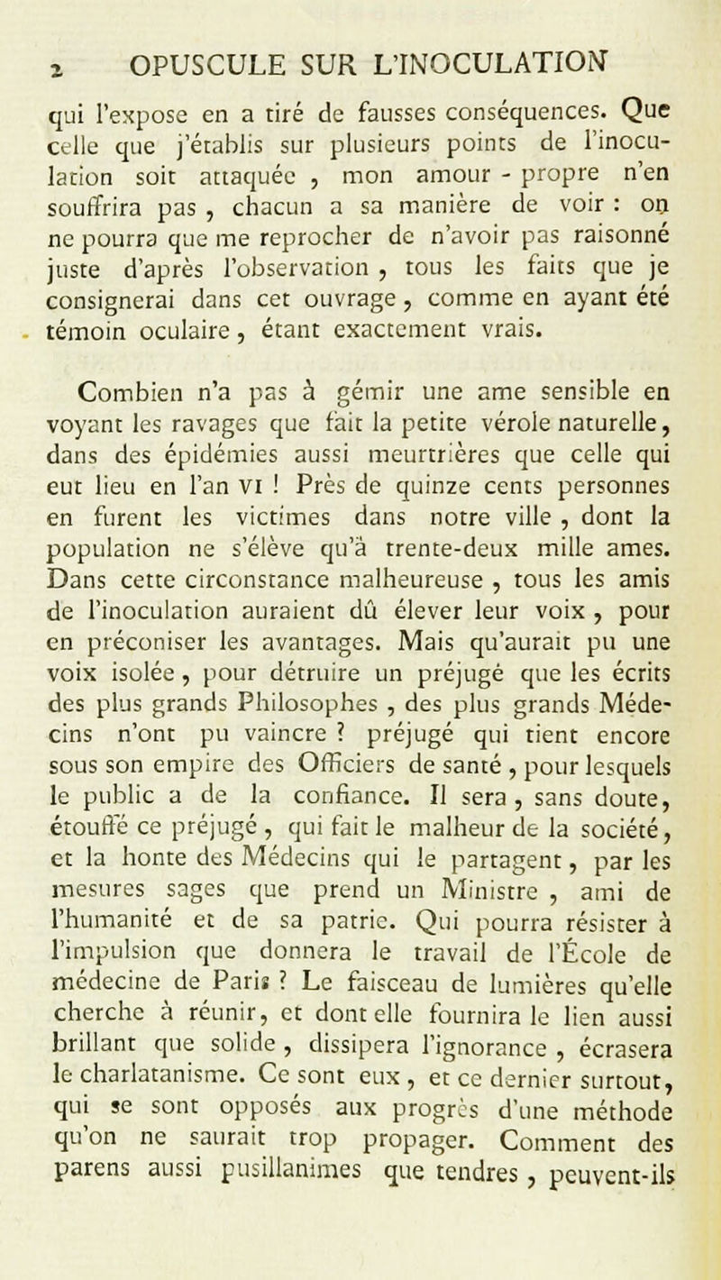 qui l'expose en a tiré de fausses conséquences. Que celle que j'établis sur plusieurs points de l'inocu- lation soit attaquée , mon amour - propre n'en souffrira pas , chacun a sa manière de voir : on ne pourra que me reprocher de n'avoir pas raisonné juste d'après l'observation , tous les faits que je consignerai dans cet ouvrage , comme en ayant été témoin oculaire, étant exactement vrais. Combien n'a pas à gémir une ame sensible en voyant les ravages que fait la petite vérole naturelle, dans des épidémies aussi meurtrières que celle qui eut lieu en l'an vi ! Près de quinze cents personnes en furent les victimes dans notre ville , dont la population ne s'élève qu'à trente-deux mille âmes. Dans cette circonstance malheureuse , tous les amis de l'inoculation auraient dû élever leur voix , pour en préconiser les avantages. Mais qu'aurait pu une voix isolée, pour détruire un préjugé que les écrits des plus grands Philosophes , des plus grands Méde- cins n'ont pu vaincre ? préjugé qui tient encore sous son empire des Officiers de santé , pour lesquels le public a de la confiance. Il sera, sans doute, étouffé ce préjugé , qui fait le malheur de la société, et la honte des Médecins qui le partagent, par les mesures sages que prend un Ministre , ami de l'humanité et de sa patrie. Qui pourra résister à l'impulsion que donnera le travail de l'École de médecine de Paris ? Le faisceau de lumières qu'elle cherche à réunir, et dont elle fournira le lien aussi brillant que solide , dissipera l'ignorance , écrasera le charlatanisme. Ce sont eux , et ce dernier surtout, qui se sont opposés aux progrès d'une méthode qu'on ne saurait trop propager. Comment des parens aussi pusillanimes que tendres, peuvent-ils