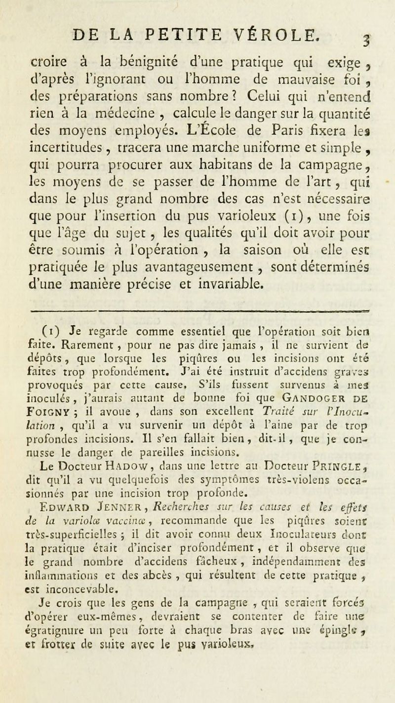 croire à la bénignité d'une pratique qui exige } d'après l'ignorant ou l'homme de mauvaise foi , des préparations sans nombre ? Celui qui n'entend rien à la médecine , calcule le danger sur la quantité des moyens employés. L'École de Paris fixera les incertitudes , tracera une marche uniforme et simple , qui pourra procurer aux habitans de la campagne, les moyens de se passer de l'homme de l'art, qui dans le plus grand nombre des cas n'est nécessaire que pour l'insertion du pus varioleux (1), une fois que l'âge du sujet , les qualités qu'il doit avoir pour être soumis à l'opération , la saison où elle esc pratiquée le plus avantageusement, sont déterminés d'une manière précise et invariable. (1) Je regarde comme essentiel que l'opération soit bien faite. Rarement, pour ne pas dire jamais , il ne survient da dépôts, que lorsque les piqûres ou les incisions ont été faites trop profondément. J'ai été instruit d'accidens graves provoqués par cette cause. S'ils fussent survenus à mes inoculés, j'aurais autant de bonne foi que Gandoger DE Foigny ; il avoue , dans son excellent Traité sur l'Inocu- lation , qu'il a vu survenir un dépôt à l'aine par de trop profondes incisions. Il s'en fallait bien, dit-il, que je con- nusse le danger de pareilles incisions. Le Docteur Hadow, dans une lettre au Docteur PrîNGLE, dit qu'il a vu quelquefois des symptômes très-violens occa- sionnés par une incision trop profonde. EDWARD JeNNER, Recherches sur les causes et les effets de la varioles vaccina, recommande que les piqûres soient très-superficielles ; il dit avoir connu deux Iaoculateurs don! la pratique était d'inciser profondément, et il observe que le grand nombre d'accidens fâcheux , indépendamment des inflammations et des abcès , qui résultent de cette pratique , est inconcevable. Je crois que les gens de la campagne , qui seraient forcés d'opérer eux-mêmes, devraient se contenter de faire une égratignure un peu forte à chaque bras avec une épingls j et frotter de suite avec le pus varioleux.