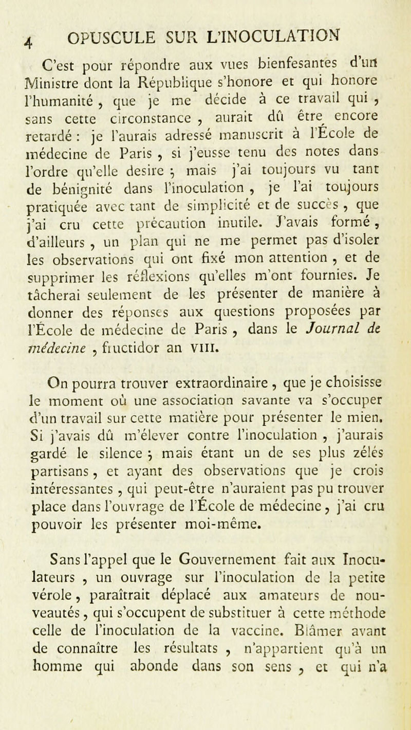 C'est pour répondre aux vues bienfesantes d'un Ministre dont la République s'honore et qui honore l'humanité , que je me décide à ce travail qui , sans cette circonstance , aurait dû être encore retardé : je l'aurais adressé manuscrit à l'Ecole de médecine de Paris , si j'eusse tenu des notes dans l'ordre qu'elle désire ; mais j'ai toujours vu tant de bénignité dans l'inoculation , je l'ai toujours pratiquée avec tant de simplicité et de succès , que j'ai cru cette précaution inutile. J'avais formé, d'ailleurs , un plan qui ne me permet pas d'isoler les observations qui ont fixé mon attention , et de supprimer les réflexions qu'elles m'ont fournies. Je tâcherai seulement de les présenter de manière à donner des réponses aux questions proposées par l'École de médecine de Paris , dans le Journal dt médecine , fiuctidor an VIII. On pourra trouver extraordinaire , que je choisisse le moment où une association savante va s'occuper d'un travail sur cette matière pour présenter le mien. Si j'avais dû m'élever contre l'inoculation , j'aurais gardé le silence •-, mais étant un de ses plus zélés partisans, et ayant des observations que je crois intéressantes , qui peut-être n'auraient pas pu trouver place dans l'ouvrage de l'École de médecine , j'ai cru pouvoir les présenter moi-même. Sans l'appel que le Gouvernement fait aux Inocu- lateurs , un ouvrage sur l'inoculation de la petite vérole, paraîtrait déplacé aux amateurs de nou- veautés , qui s'occupent de substituer à cette méthode celle de l'inoculation de la vaccine. Blâmer avant de connaître les résultats , n'appartient qu'à un homme qui abonde dans son sens , et qui n'a