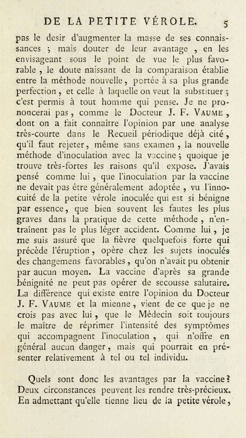 pas le désir d'augmenter la masse de ses connais- sances •■, mais douter de leur avantage , en les envisageant sous le point de vue le plus favo- rable , le doute naissant de la comparaison établie entre la méthode nouvelle, portée à sa plus grande perfection , et celle à laquelle on veut la substituer ; c'est permis à tout homme qui pense. Je ne pro- noncerai pas , comme le Docteur J. F. Vaume , dont on a fait connaître l'opinion par une analyse très-courte dans le Recueil périodique déjà cité, qu'il faut rejeter, même sans examen , la nouvelle méthode d'inoculation avec la vjccine ; quoique je trouve très-fortes les raisons qu'il expose. J'avais pensé comme lui , que l'inoculation par la vaccine ne devait pas être généralement adoptée , vu l'inno- cuité de la petite vérole inoculée qui est si bénigne par essence, que bien souvent les fautes les plus graves dans la pratique de cette méthode , n'en- traînent pas le plus léger accident. Comme lui , je me suis assuré que la fièvre quelquefois forte qui précède l'éruption , opère chez les sujets inoculés des changemens favorables , qu'on n'avait pu obtenir par aucun moyen. La vaccine d'après sa grande bénignité ne peut pas opérer de secousse salutaire. La différence qui existe entre l'opinion du Docteur J. F. Vaume et la mienne , vient de ce que je ne crois pas avec lui , que le Médecin soit toujours le maître de réprimer l'intensité des symptômes qui accompagnent l'inoculation , qui n'offre en général aucun danger, mais qui pourrait en pré- senter relativement à tel ou tel individu. Quels sont donc les avantages par la vaccine? Deux circonstances peuvent les rendre très-précieux. En admettant qu'elle tienne lieu de la petite vérole,