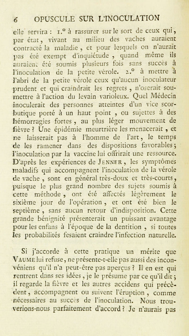 elle servira : i.° à rassurer sur le sort de ceux qui, par état, vivant au milieu des vaches auraient contracté la maladie , et pour lesquels on n'aurait pas été exempt d'inquiétude , quand même ils auraient été soumis plusieurs fois sans succès à l'inoculation de la petite vérole. z.° à mettre à l'abri de la petite vérole ceux qu'aucun inoculateur prudent et qui craindrait les regrets , n'oserait sou- mettre à l'action du levain varioleux. Quel Médecin inoculerait des personnes atteintes d'un vice scor- butique porté à un haut point , ou sujettes à des hémorragies fortes , au plus léger mouvement de fièvre ? Une épidémie meurtrière les menacerait , et ne laisserait pas à l'homme de l'art, le temps de les ramener dans des dispositions favorables j l'inoculation par la vaccine lui offrirait une ressource. D'après les expériences de Jenner , les symptômes maladifs qui accompagnent l'inoculation de la vérole de vache , sont en général très-doux et très-courts, puisque le plus grand nombre des sujets soumis à cette méthode , ont été affectés légèrement le sixième jour de l'opération , et ont été bien le septième , sans aucun retour d'indisposition. Cette grande bénignité présenterait un puissant avantage pour les enfans à l'époque de la dentition , si toutes les probabilités fesaient craindre l'infection naturelle. Si j'accorde à cette pratique un mérite que Vaume lui refuse, ne présente-t-elle pas aussi des incon- véniens qu'il n'a peut-être pas aperçus ? Il en est qui rentrent dans ses idées, je le présume par ce qu'il dit ; il regarde la fièvre et les autres accidens qui précè- dent, accompagnent ou suivent l'éruption, comme nécessaires au succès de l'inoculation. Nous trou- verions-nous parfaitement d'accord? Je n'aurais pas
