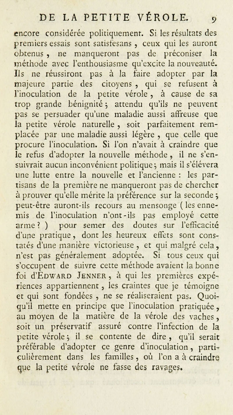 encore considérée politiquement. Si les résultats des premiers essais sont satisfésans , ceux qui les auront obtenus , ne manqueront pas de préconiser la méthode avec l'enthousiasme qu'excite la nouveauté. Us ne réussiront pas à la faire adopter par la majeure partie des citoyens , qui se refusent à l'inoculation de la petite vérole , à cause de sa trop grande bénignité \ attendu qu'ils ne peuvent pas se persuader qu'une maladie aussi affreuse que la petite vérole naturelle , soit parfaitement rem- placée par une maladie aussi légère , que celle que procure l'inoculation. Si l'on n'avait à craindre que le refus d'adopter la nouvelle méthode , il ne s'en- suivrait aucun inconvénient politique '-, mais il s'élèvera une lutte entre la nouvelle et l'ancienne : les par- tisans de la première ne manqueront pas de chercher à prouver qu'elle mérite la préférence sur la seconde ; peut-être auront-ils recours au mensonge ( les enne- mis de l'inoculation n'ont-ils pas employé cette arme ? ) pour semer des doutes sur l'efficacité d'une pratique, dont les heureux effets sont cons- tatés d'une manière victorieuse , et qui malgré cela, n'est pas généralement adoptée. Si tous ceux qui s'occupent de suivre cette méthode avaient la bonne foi d'ÈDWARD Jenner , à qui les premières expé- riences appartiennent , les craintes que je témoigne et qui sont fondées , ne se réaliseraient pas. Quoi- qu'il mette en principe que l'inoculation pratiquée, au moyen de la matière de la vérole des vaches, soit un préservatif assuré contre l'infection de la petite vérole :, il se contente de dire , qu'il serait préférable d'adopter ce genre d'inoculation , partie çulièrement dans les familles, où l'on a à craindre que la petite vérole ne fasse des ravages.