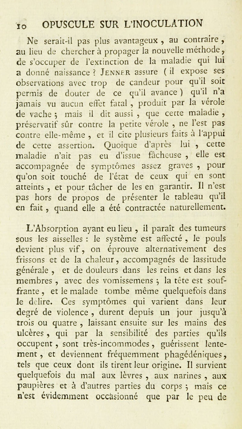 Ne serait-il pas plus avantageux , au contraire , au lieu de chercher à propager la nouvelle méthode, de s'occuper de l'extinction de la maladie qui lui a donné naissance? Jennfr assure (il expose ses observations avec trop de candeur pour qu'il soit permis de douter de ce qu'il avance ) qu'il n'a jamais vu aucun effet fatal , produit par la vérole de vache ; mais il dit aussi , que cette maladie , préservatif sûr contre la petite vérole , ne l'est pas contre elle-même , et il cite plusieurs faits à l'appui de cette assertion. Quoique d'après lui , cette maladie n'ait pas eu d'issue fâcheuse , elle est accompagnée de symptômes assez graves , pour qu'on soit touché de l'état de ceux qui en sont atteints , et pour tâcher de les en garantir. Il n'est pas hors de propos de présenter le tableau qu'il en fait , quand elle a été contractée naturellement. L'Absorption ayant eu lieu , il paraît des tumeurs sous les aisselles : le système est affecté , le pouls devient plus vif, on éprouve alternativement des frissons et de la chaleur, accompagnés de lassitude générale , et de douleurs dans les reins et dans les membres , avec des vomissemens •■, la tête est souf- frante , et le malade tombe même quelquefois dans le de lire. Ces symptômes qui varient dans leur degré de violence , durent depuis un jour jusqu'à trois ou quatre , laissant ensuite sur les mains des ulcères , qui par la sensibilité des parties qu'ils occupent, sont très-incommodes, guérissent lente- ment , et deviennent fréquemment phagédéniques, tels que ceux dont ils tirent leur origine. Il survient quelquefois du mal aux lèvres , aux narines , aux paupières et à d'autres parties du corps } mais ce n'est évidemment occasionné que par le peu de