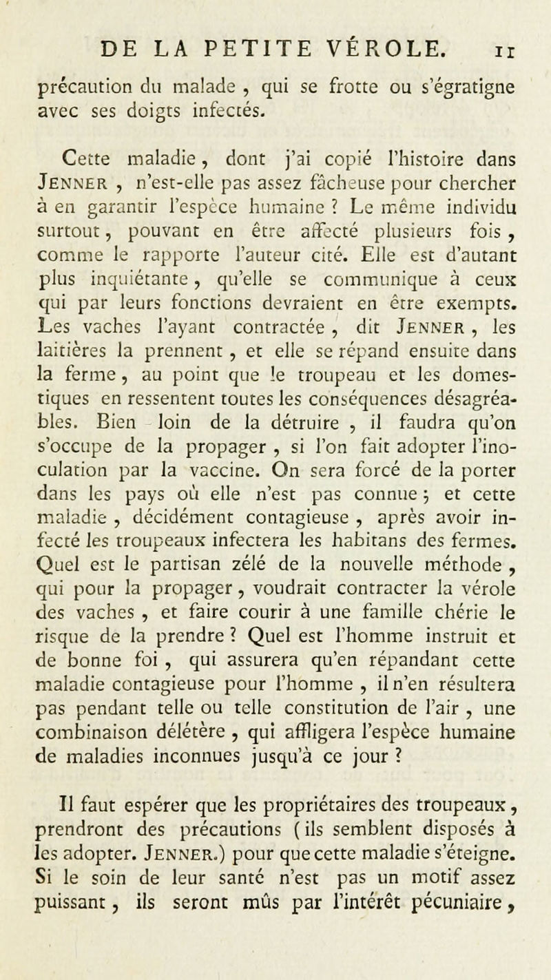 précaution du malade , qui se frotte ou s'égratigne avec ses doigts infectés. Cette maladie, dont j'ai copié l'histoire dans Jenner , n'est-elle pas assez fâcheuse pour chercher à en garantir l'espèce humaine ? Le même individu surtout, pouvant en être affecté plusieurs fois , comme le rapporte l'auteur cité. Elle est d'autant plus inquiétante, qu'elle se communique à ceux qui par leurs fonctions devraient en être exempts. Les vaches l'ayant contractée, dit Jenner , les laitières la prennent , et elle se répand ensuite dans la ferme , au point que !e troupeau et les domes- tiques en ressentent toutes les conséquences désagréa- bles. Bien loin de la détruire , il faudra qu'on s'occupe de la propager , si l'on fait adopter l'ino- culation par la vaccine. On sera forcé de la porter dans les pays où elle n'est pas connue ; et cette maladie , décidément contagieuse , après avoir in- fecté les troupeaux infectera les habitans des fermes. Quel est le partisan zélé de la nouvelle méthode , qui pour la propager, voudrait contracter la vérole des vaches , et faire courir à une famille chérie le risque de la prendre ? Quel est l'homme instruit et de bonne foi , qui assurera qu'en répandant cette maladie contagieuse pour l'homme , il n'en résultera pas pendant telle ou telle constitution de l'air , une combinaison délétère , qui affligera l'espèce humaine de maladies inconnues jusqu'à ce jour ? Il faut espérer que les propriétaires des troupeaux, prendront des précautions ( ils semblent disposés à les adopter. Jenner.) pour que cette maladie s'éteigne. Si le soin de leur santé n'est pas un motif assez puissant, ils seront mus par l'intérêt pécuniaire,