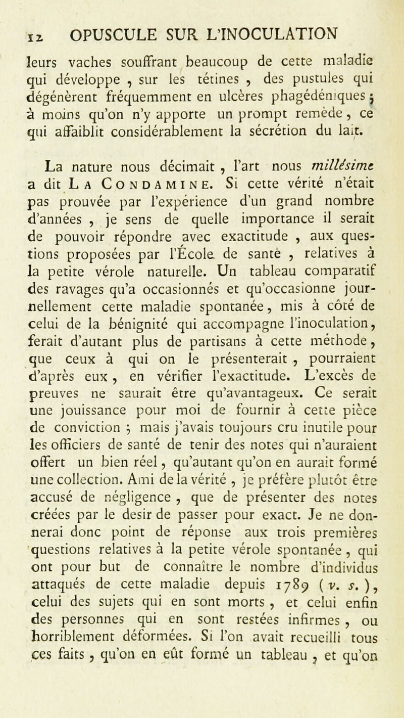 leurs vaches souffrant beaucoup de cette maladie qui développe , sur les tétines , des pustules qui dégénèrent fréquemment en ulcères phagédémques ; à moins qu'on n'y apporte un prompt remède, ce qui affaiblit considérablement la sécrétion du lait. La nature nous décimait , l'art nous millésime a dit L a C o n D A M i N E. Si cette vérité n'était pas prouvée par l'expérience d'un grand nombre d'années , je sens de quelle importance il serait de pouvoir répondre avec exactitude , aux ques- tions proposées par l'École de santé , relatives à la petite vérole naturelle. Un tableau comparatif àes ravages qu'a occasionnés et qu'occasionne jour- nellement cette maladie spontanée, mis à côté de celui de la bénignité qui accompagne l'inoculation, ferait d'autant plus de partisans à cette méthode, que ceux à qui on le présenterait , pourraient d'après eux, en vérifier l'exactitude. L'excès de preuves ne saurait être qu'avantageux. Ce serait une jouissance pour moi de fournir à cette pièce de conviction '-, mais j'avais toujours cru inutile pour les officiers de santé de tenir des notes qui n'auraient offert un bien réel, qu'autant qu'on en aurait formé une collection. Ami delà vérité , je préfère plutôt être accusé de négligence , que de présenter des notes créées par le désir de passer pour exact. Je ne don- nerai donc point de réponse aux trois premières questions relatives à la petite vérole spontanée, qui ont pour but de connaître le nombre d'individus attaqués de cette maladie depuis 1789 ( v. s.), celui des sujets qui en sont morts , et celui enfin des personnes qui en sont restées infirmes , ou horriblement déformées. Si l'on avait recueilli tous ces faits, qu'on en eût formé un tableau 3 et qu'on