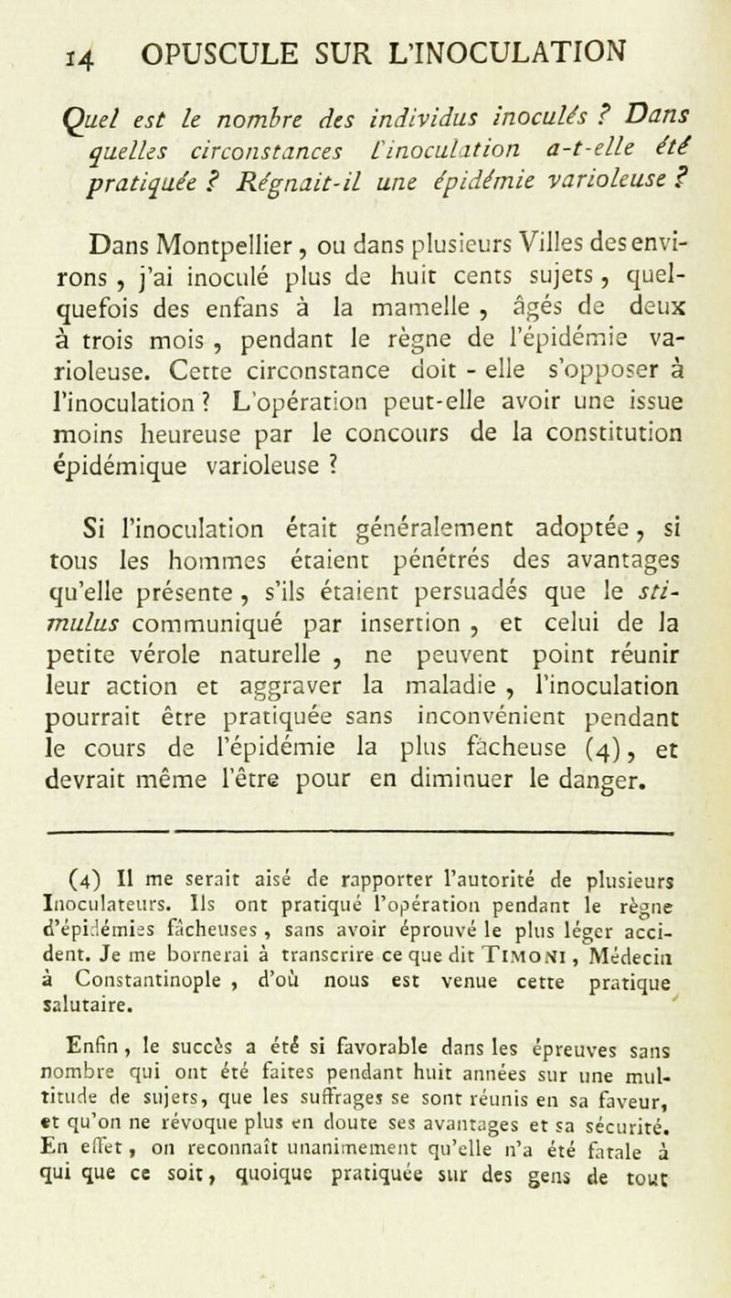 Quel est le nombre des individus inoculés ? Dans quelles circonstances rinoculation a-1-elle été pratiquée ? Régnait-il une épidémie varioleuse ? Dans Montpellier , ou dans plusieurs Villes des envi- rons , j'ai inoculé plus de huit cents sujets, quel- quefois des enfans à la mamelle , âgés de deux à trois mois , pendant le règne de l'épidémie va- rioleuse. Cette circonstance doit - elle s'opposer à l'inoculation ? L'opération peut-elle avoir une issue moins heureuse par le concours de la constitution épidémique varioleuse ? Si l'inoculation était généralement adoptée, si tous les hommes étaient pénétrés des avantages qu'elle présente , s'ils étaient persuadés que le sti- mulus communiqué par insertion , et celui de la petite vérole naturelle , ne peuvent point réunir leur action et aggraver la maladie , l'inoculation pourrait être pratiquée sans inconvénient pendant le cours de l'épidémie la plus fâcheuse (4), et devrait même l'être pour en diminuer le danger. (4) Il me serait aisé de rapporter l'autorité de plusieurs Inoculateurs. Ils ont pratiqué l'opération pendant le règne d'épidémies fâcheuses , sans avoir éprouvé le plus léger acci- dent. Je me bornerai à transcrire ce que dit Ti.moni , Médecin à Constantinople , d'où nous est venue cette pratique salutaire. Enfin , le succès a été si favorable dans les épreuves sans nombre qui ont été faites pendant huit années sur une mul- titude de sujets, que les suffrages se sont réunis en sa faveur, «t qu'on ne révoque plus en doute ses avantages et sa sécurité. En eîlet , on reconnaît unanimement qu'elle n'a été fatale à qui que ce soit, quoique pratiquée sur des gens de tout