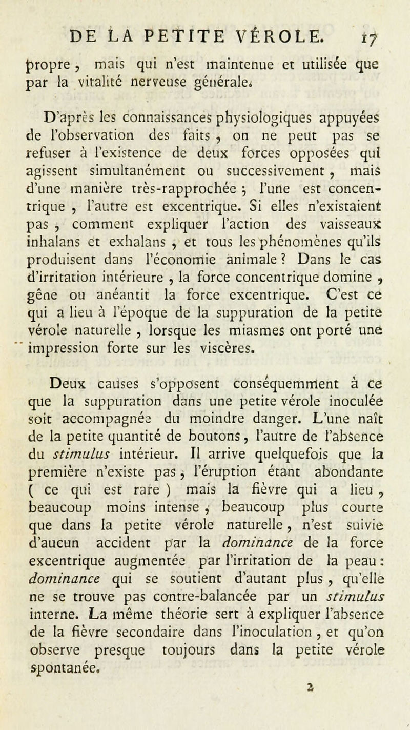 propre , mais qui n'est maintenue et utilisée que par la vitalité nerveuse générale* D'après les connaissances physiologiques appuyées de l'observation des faits , on ne peut pas se refuser à l'existence de deux forces opposées qui agissent simultanément ou successivement , mais d'une manière très-rapprochée •■, l'une est concen- trique , l'autre est excentrique. Si elles n'existaient pas , comment expliquer l'action des vaisseaux inhalans et exhalans , et tous les phénomènes qu'ils produisent dans l'économie animale ? Dans le cas d'irritation intérieure , la force concentrique domine , gêne ou anéantit la force excentrique. C'est ce qui a lieu à l'époque de la suppuration de la petite vérole naturelle , lorsque les miasmes ont porté une impression forte sur les viscères. Deux causes s'opposent conséquemrrlent à ce que la suppuration dans une petite vérole inoculée soit accompagnée du moindre danger. L'une naît de la petite quantité de boutons, l'autre de l'absence du stimulus intérieur. Il arrive quelquefois que la première n'existe pas, l'éruption étant abondante ( ce qui est rare ) mais la fièvre qui a lieu 7 beaucoup moins intense , beaucoup plus courte que dans la petite vérole naturelle, n'est suivie d'aucun accident par la dominance de la force excentrique augmentée par l'irritation de la peau : dominance qui se soutient d'autant plus , qu'elle ne se trouve pas contre-balancée par un stimulus interne. La même théorie sert à expliquer l'absence de la fièvre secondaire dans l'inoculation , et qu'on observe presque toujours dans la petite vérole spontanée. 2