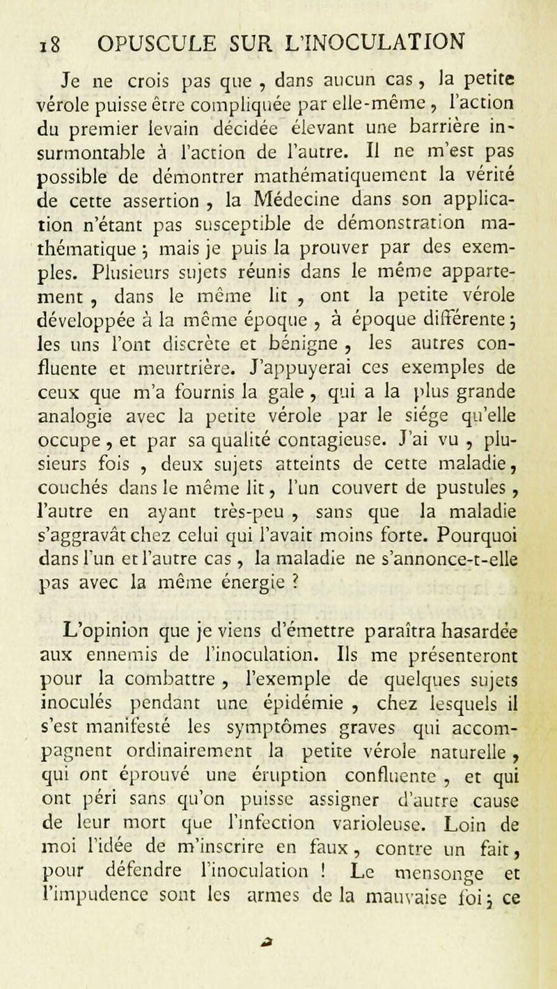 Je ne crois pas que , dans aucun cas, la petite vérole puisse être compliquée par elle-même , l'action du premier levain décidée élevant une barrière in- surmontable à l'action de l'autre. Il ne m'est pas possible de démontrer mathématiquement la vérité de cette assertion , la Médecine dans son applica- tion n'étant pas susceptible de démonstration ma- thématique j mais je puis la prouver par des exem- ples. Plusieurs sujets réunis dans le même apparte- ment , dans le même lit , ont la petite vérole développée à la même époque , à époque différente j les uns l'ont discrète et bénigne , les autres con- flucnte et meurtrière. J'appuyerai ces exemples de ceux que m'a fournis la gale, qui a la plus grande analogie avec la petite vérole par le siège qu'elle occupe, et par sa qualité contagieuse. J'ai vu , plu- sieurs fois , deux sujets atteints de cette maladie, couchés dans le même lit, l'un couvert de pustules , l'autre en ayant très-peu , sans que la maladie s'aggravât chez celui qui l'avait moins forte. Pourquoi dans l'un et l'autre cas, la maladie ne s'annonce-t-elle pas avec la même énergie ? L'opinion que je viens d'émettre paraîtra hasardée aux ennemis de l'inoculation. Ils me présenteront pour la combattre , l'exemple de quelques sujets inoculés pendant une épidémie , chez lesquels il s'est manifesté les symptômes graves qui accom- pagnent ordinairement la petite vérole naturelle, qui ont éprouvé une éruption confluente , et qui ont péri sans qu'on puisse assigner d'autre cause de leur mort que l'infection varioleuse. Loin de moi l'idée de m'inscrire en faux, contre un fait, pour défendre l'inoculation ! Le mensonge et l'impudence sont les armes delà mauvaise foij ce