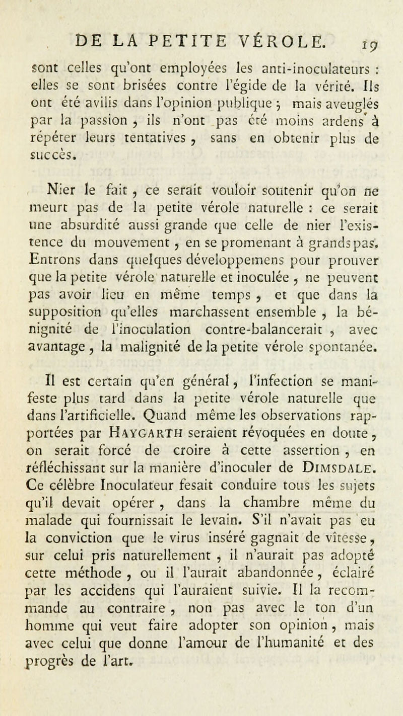 sont celles qu'ont employées les anti-inoculateurs : elles se sont brisées contre l'égide de la vérité. Ils ont été avilis dans l'opinion publique ■■, mais aveuglés par la passion , ils n'ont pas été moins ardens' à répéter leurs tentatives , sans en obtenir plus de succès. Nier le fait , ce serait vouloir soutenir qu'on ne meurt pas de la petite vérole naturelle : ce serait une absurdité aussi grande que celle de nier l'exis- tence du mouvement, en se promenant à grands pas. Entrons dans quelques développemens pour prouver que la petite vérole naturelle et inoculée , ne peuvent pas avoir lieu en même temps , et que dans la supposition qu'elles marchassent ensemble , la bé- nignité de l'inoculation contre-balancerait , avec avantage , la malignité de la petite vérole spontanée. Il est certain qu'en général, l'infection se mani- feste plus tard dans la petite vérole naturelle que dans l'artificielle. Quand même les observations rap- portées par HaygarTH seraient révoquées en doute, on serait forcé de croire à cette assertion , en réfléchissant sur la manière d'inoculer de Dimsdale. Ce célèbre Inoculateur fesait conduire tous les sujets qu'il devait opérer , dans la chambre même du malade qui fournissait le levain. S'il n'avait pas eu la conviction que le virus inséré gagnait de vitesse, sur celui pris naturellement , il n'aurait pas adopté cette méthode , ou il l'aurait abandonnée, éclairé par les accidens qui l'auraient suivie. Il la recom- mande au contraire , non pas avec le ton d'un homme qui veut faire adopter son opinion, mais avec celui que donne l'amour de l'humanité et des progrès de l'art.