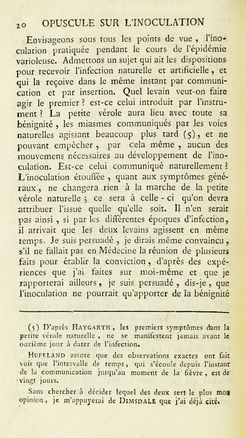 Envisageons sous tous les points de vue , l'ino- culation pratiquée pendant le cours de l'épidémie varioleuse. Admettons un sujet qui ait les dispositions pour recevoir l'infection naturelle et artificielle , et qui la reçoive dans le même instant par communi- cation et par insertion. Quel levain veut-on faire agir le premier ? est-ce celui introduit par l'instru- ment ? La petite vérole aura lieu avec toute sa bénignité , les miasmes communiqués par les voies naturelles agissant beaucoup plus tard (5), et ne pouvant empêcher , par cela même , aucun des mouvemens nécessaires au développement de l'ino- culation. Est-ce celui communiqué naturellement ? L'inoculation étouffée , quant aux symptômes géné- raux , ne changera rien à la marche de la petite vérole naturelle ■-, ce sera à celle - ci qu'on devra attribuer l'issue quelle qu'elle soit. Il n'en serait pas ainsi , si par les différentes époques d'infection, il arrivait que les deux levains agissent en même temps. Je suis persuadé , je dirais même convaincu , s'il ne fallait pas en Médecine la réunion de plusieurs faits pour établir la conviction , d'après des expé- riences que j'ai faites sur moi-même et que je rapporterai ailleurs, je suis persuadé , dis-je , que l'inoculation ne pourrait qu'apporter de la bénignité (5) D'après HAYG4RTH , les premiers symptômes dans la petire vérole naturelle , ne se manifestent jamais avant le onzième jour à dater de l'infection. Huffland assure que des observations exactes ont fait voir que l'intervalle de temps, qui s'écoule depuis l'instant de la communication jusqu'au moment de la fièvre , est de vingt jours. Sans chercher à décider lequel des deux sert le plus mon opinion, je m'appnyerai de DiMSDALE que j'ai déjà cité.