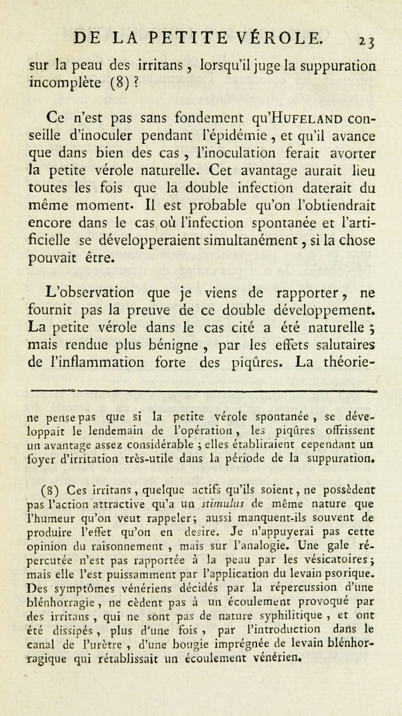 sur la peau des irritans, lorsqu'il juge la suppuration incomplète (8) ? Ce n'est pas sans fondement qu'HuFELAND con- seille d'inoculer pendant l'épidémie , et qu'il avance que dans bien des cas , l'inoculation ferait avorter la petite vérole naturelle. Cet avantage aurait lieu toutes les fois que la double infection daterait du même moment. Il est probable qu'on l'obtiendrait encore dans le cas où l'infection spontanée et l'arti- ficielle se développeraient simultanément, si la chose pouvait être. L'observation que je viens de rapporter, ne fournit pas la preuve de ce double développement. La petite vérole dans le cas cité a été naturelle j mais rendue plus bénigne , par les effets salutaires de l'inflammation forte des piqûres. La théorie- ne pense pas que si la petite vérole spontanée, se déve- loppait le lendemain de l'opération , les piqûres offrissent un avantage assez considérable ; elles établiraient cependant un foyer d'irritation très-utile dans la période de la suppuration. (8) Ces irritans, quelque actifs qu'ils soient, ne possèdent pas l'action attractive qu'a un stimulus de même nature que l'humeur qu'on veut rappeler; aussi manquent-ils souvent de produire l'effet qu'on en désire. Je n'appuyerai pas cette opinion du raisonnement , mais sur l'analogie. Une gale ré- percutée n'est pas rapportée à la peau par les vésicatoires ; mais elle l'est puissamment par l'application du levain psorique. Des symptômes vénériens décidés par la répercussion d'une blennorragie , ne cèdent pas à un écoulement provoqué par des irritans , qui ne sont pas de nature syphilitique , et ont été dissipés, plus d'une fois , par l'introduction dans le canal de l'urètre , d'une bougie imprégnée de levain blénhor- ragique qui rétablissait un écoulement vénérien.
