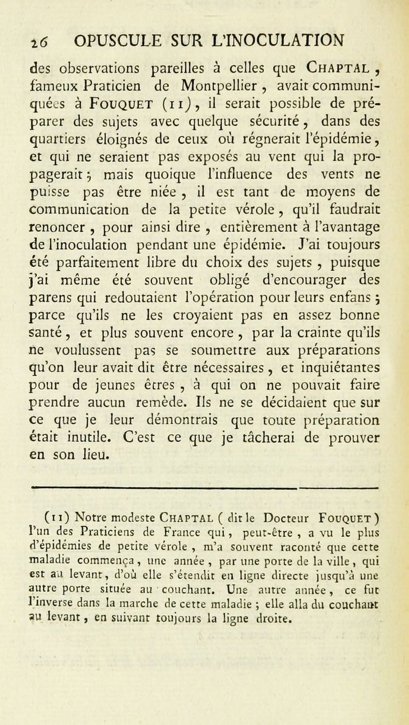 des observations pareilles à celles que Chaptal , fameux Praticien de Montpellier , avait communi- quées à Fouquet (nj, il serait possible de pré- parer des sujets avec quelque sécurité, dans des quartiers éloignés de ceux où régnerait l'épidémie, et qui ne seraient pas exposés au vent qui la pro- pagerait -v mais quoique l'influence des vents ne puisse pas être niée , il est tant de moyens de communication de la petite vérole, qu'il faudrait renoncer , pour ainsi dire , entièrement à l'avantage de l'inoculation pendant une épidémie. J'ai toujours été parfaitement libre du choix des sujets , puisque j'ai même été souvent obligé d'encourager des parens qui redoutaient l'opération pour leurs enfans ; parce qu'ils ne les croyaient pas en assez bonne santé, et plus souvent encore , par la crainte qu'ils ne voulussent pas se soumettre aux préparations qu'on leur avait dit être nécessaires , et inquiétantes pour de jeunes êtres , à qui on ne pouvait faire prendre aucun remède. Ils ne se décidaient que sur ce que je leur démontrais que toute préparation était inutile. C'est ce que je tâcherai de prouver en son lieu. (11) Notre modeste Chaptal ( dit le Docteur Fouquet) l'un des Praticiens de France qui, peut-être , a vu le plus d'épidémies de petite vérole , m'a souvent raconté que cette maladie commença , une année , par une porte de la ville , qui est au levant, d'où elle s'étendit en ligne directe jusqu'à une autre porte située au couchant. Une autre année, ce fut l'inverse dans la marche de cette maladie ; elle alla du couchau-t au levant, en suivant toujours la ligne droite.
