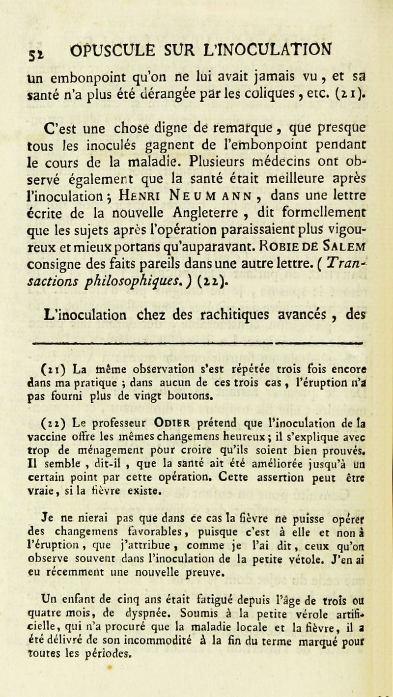 Un embonpoint qu'on ne lui avait jamais vu, et sa santé n'a plus été dérangée par les coliques, etc. (zi). C'est une chose digne de remarque, que presque tous les inoculés gagnent de l'embonpoint pendant le cours de la maladie. Plusieurs médecins ont ob- servé également que la santé était meilleure après l'inoculation •-, Henri Neum ann , dans une lettre écrite de la nouvelle Angleterre , dit formellement que les sujets après l'opération paraissaient plus vigou- reux et mieux portans qu'auparavant. Robie de S a lem consigne des faits pareils dans une autre lettre. ( Traw sactions philosophiques.) (n). L'inoculation chez des rachitiques avancés , des (ri) La tnême observation s'est répétée trois fois encore dans ma pratique ; dans aucun de ces trois cas , l'éruption n'a pas fourni plus de vingt boutons. (n) Le professeur Odier prétend que l'inoculation delà vaccine offre les mêmes changemens heureux; il s'explique avec trop de ménagement pour croire qu'ils soient bien prouvés. Il semble , dit-il , que la santé ait été améliorée jusqu'à un certain point par cette opération. Cette assertion peut être vraie, si la fièvre existe. Je ne nierai pas que dans ce cas la fièvre ne puisse opérer des changemens favorables, puisque c'est à elle et non à l'éruption, que j'attribue, comme je l'ai dit, ceux qu'on observe souvent dans l'inoculation de la petite vétole. J'en ai eu récemment une nouvelle preuve. Un enfant de cinq ans était fatigué depuis l'âge de trois OU quatre mois, de dyspnée. Soumis à la petite vérole artifi- cielle, qui n'a procuré que la maladie locale et la fièvre, il a été délivré de son incommodité à la fin du terme marqué pour toutes les périodes.