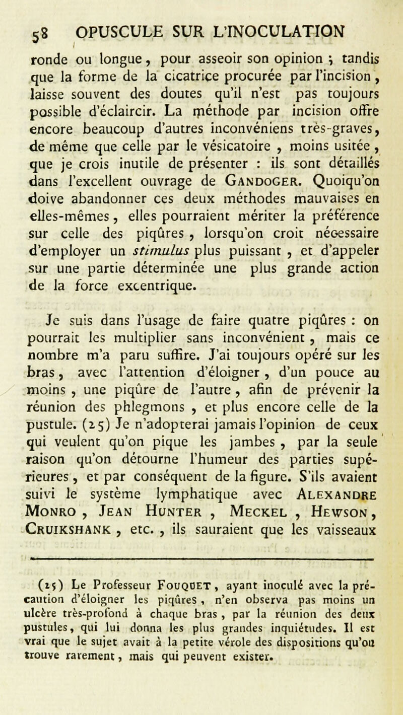 ronde ou longue, pour asseoir son opinion ; tandis que la forme de la cicatrice procurée par l'incision, laisse souvent des doutes qu'il n'est pas toujours possible d'éclaircir. La méthode par incision offre encore beaucoup d'autres inconvéniens très-graves, de même que celle par le vésicatoire , moins usitée, que je crois inutile de présenter : ils sont détaillés dans l'excellent ouvrage de Gandoger. Quoiqu'on doive abandonner ces deux méthodes mauvaises en elles-mêmes, elles pourraient mériter la préférence sur celle des piqûres , lorsqu'on croit nécessaire d'employer un stimulus plus puissant , et d'appeler sur une partie déterminée une plus grande action de la force excentrique. Je suis dans l'usage de faire quatre piqûres : on pourrait les multiplier sans inconvénient , mais ce nombre m'a paru suffire. J'ai toujours opéré sur les bras, avec l'attention d'éloigner, d'un pouce au moins , une piqûre de l'autre, afin de prévenir la réunion des phlegmons , et plus encore celle de la pustule, (z 5) Je n'adopterai jamais l'opinion de ceux qui veulent qu'on pique les jambes , par la seule raison qu'on détourne l'humeur des parties supé- rieures , et par conséquent de la figure. S'ils avaient suivi le système lymphatique avec Alexandre Monro , Jean Hunter , Meckel , Hewson , Cruikshank , etc. , ils sauraient que les vaisseaux (i$) Le Professeur Fouqoet , ayant inoculé avec la pré- caution d'éloigner les piqûres , n'en observa pas moins un ulcère très-profond à chaque bras , par la réunion des deux pustules, qui lui donna les plus grandes inquiétudes. Il est vrai que le sujet avait à la petite vérole des dispositions qu'oïl trouve rarement, mais qui peuvent exister.