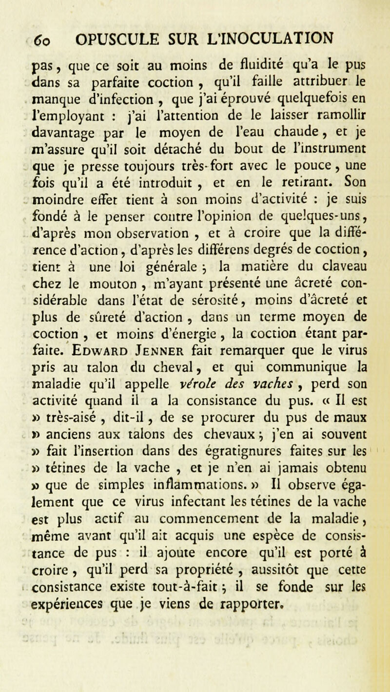pas, que ce soit au moins de fluidité qu'a le pus dans sa parfaite coction , qu'il faille attribuer le manque d'infection , que j'ai éprouvé quelquefois en l'employant : j'ai l'attention de le laisser ramollir davantage par le moyen de l'eau chaude, et je m'assure qu'il soit détaché du bout de l'instrument que je presse toujours très-fort avec le pouce, une fois qu'il a été introduit , et en le retirant. Son moindre effet tient à son moins d'activité : je suis fondé à le penser contre l'opinion de quelques-uns, d'après mon observation , et à croire que la diffé- rence d'action, d'après les différens degrés de coction, tient à une loi générale ■■, la matière du claveau chez le mouton , m'ayant présenté une âcreté con- sidérable dans l'état de sérosité, moins d'âcreté et plus de sûreté d'action , dans un terme moyen de coction , et moins d'énergie , la coction étant par- faite. Edward Jenner fait remarquer que le virus pris au talon du cheval, et qui communique la maladie qu'il appelle vérole des vaches , perd son activité quand il a la consistance du pus. « Il est » très-aisé , dit-il, de se procurer du pus de maux » anciens aux talons des chevaux •■, j'en ai souvent » fait l'insertion dans des égratignures faites sur les » tétines de la vache , et je n'en ai jamais obtenu » que de simples inflammations. » Il observe éga- lement que ce virus infectant les tétines de la vache est plus actif au commencement de la maladie, même avant qu'il ait acquis une espèce de consis- tance de pus : il ajoute encore qu'il est porté à croire , qu'il perd sa propriété , aussitôt que cette consistance existe tout-à-fait} il se fonde sur les expériences que je viens de rapporter.