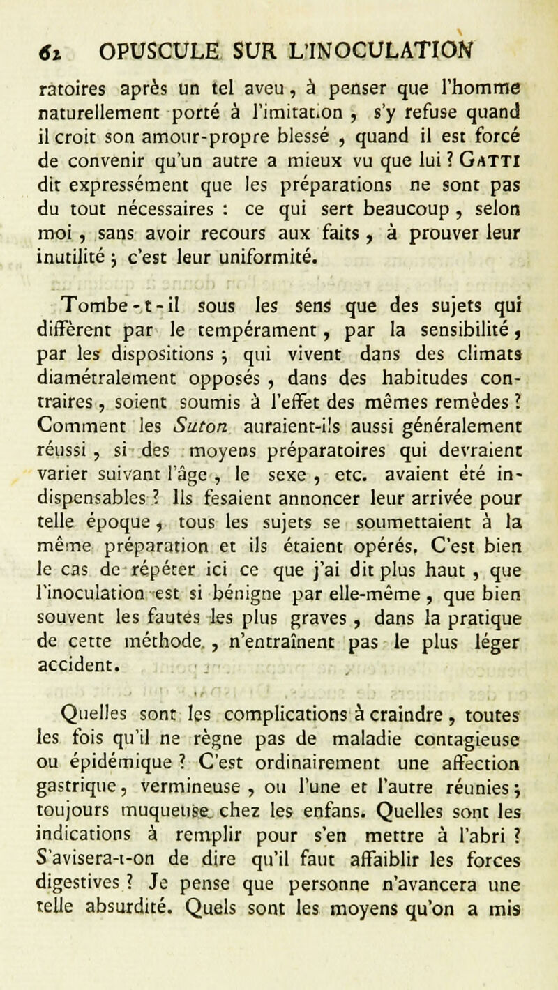 ratoires après un tel aveu, à penser que l'homme naturellement porté à l'imitat.on , s'y refuse quand il croit son amour-propre blessé , quand il est forcé de convenir qu'un autre a mieux vu que lui ? GaTTI dit expressément que les préparations ne sont pas du tout nécessaires : ce qui sert beaucoup, selon moi , sans avoir recours aux faits , à prouver leur inutilité ; c'est leur uniformité. Tombe-,t-il sous les sens que des sujets qur diffèrent par le tempérament, par la sensibilité, par les dispositions ; qui vivent dans des climats diamétralement opposés , dans des habitudes con- traires , soient soumis à l'effet des mêmes remèdes ? Comment les Suton auraient-ils aussi généralement réussi , si des moyens préparatoires qui devraient varier suivant l'âge , le sexe , etc. avaient été in- dispensables ? Ils fesaient annoncer leur arrivée pour telle époque , tous les sujets se soumettaient à la même préparation et ils étaient opérés. C'est bien le cas de répéter ici ce que j'ai dit plus haut , que l'inoculation est si bénigne par elle-même, que bien souvent les fautes les plus graves , dans la pratique de cette méthode., n'entraînent pas le plus léger accident. Quelles sont les complications à craindre, toutes les fois qu'il ne règne pas de maladie contagieuse ou épidémique ? C'est ordinairement une affection gastrique, vermineuse , ou l'une et l'autre réunies % toujours muqueuse, chez les enfans. Quelles sont les indications à remplir pour s'en mettre à l'abri ? S'avisera-i-on de dire qu'il faut affaiblir les forces digestives ? Je pense que personne n'avancera une telle absurdité. Quels sont les moyens qu'on a mis