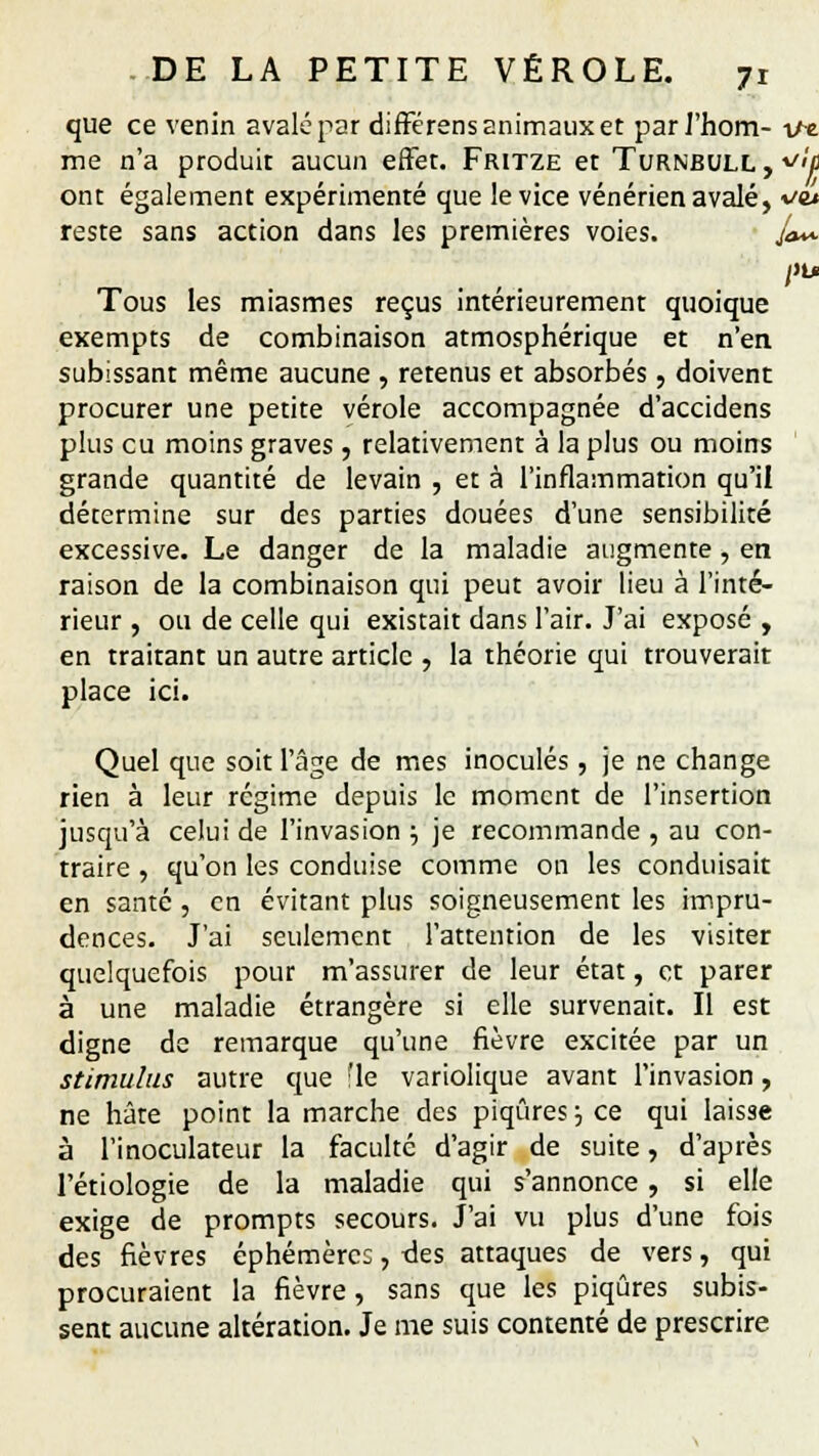 que ce venin avalé par différens animaux et par J'hom- \n. me n'a produit aucun effet. Fritze et Turnbull, *<u ont également expérimenté que le vice vénérien avalé, ve* reste sans action dans les premières voies. f*~ ftu Tous les miasmes reçus intérieurement quoique exempts de combinaison atmosphérique et n'en subissant même aucune , retenus et absorbés, doivent procurer une petite vérole accompagnée d'accidens plus eu moins graves , relativement à la plus ou moins grande quantité de levain , et à l'inflammation qu'il détermine sur des parties douées d'une sensibilité excessive. Le danger de la maladie augmente, en raison de la combinaison qui peut avoir lieu à l'inté- rieur , ou de celle qui existait dans l'air. J'ai exposé , en traitant un autre article , la théorie qui trouverait place ici. Quel que soit l'âge de mes inoculés, je ne change rien à leur régime depuis le moment de l'insertion jusqu'à celui de l'invasion ; je recommande , au con- traire , qu'on les conduise comme on les conduisait en santé , en évitant plus soigneusement les impru- dences. J'ai seulement l'attention de les visiter quelquefois pour m'assurer de leur état, et parer à une maladie étrangère si elle survenait. Il est digne de remarque qu'une fièvre excitée par un stimulus autre que :1e variolique avant l'invasion, ne hâte point la marche des piqûres j ce qui laisse à l'inoculateur la faculté d'agir de suite, d'après l'étiologie de la maladie qui s'annonce, si elle exige de prompts secours. J'ai vu plus d'une fois des fièvres éphémèrec, des attaques de vers, qui procuraient la fièvre, sans que les piqûres subis- sent aucune altération. Je me suis contenté de prescrire