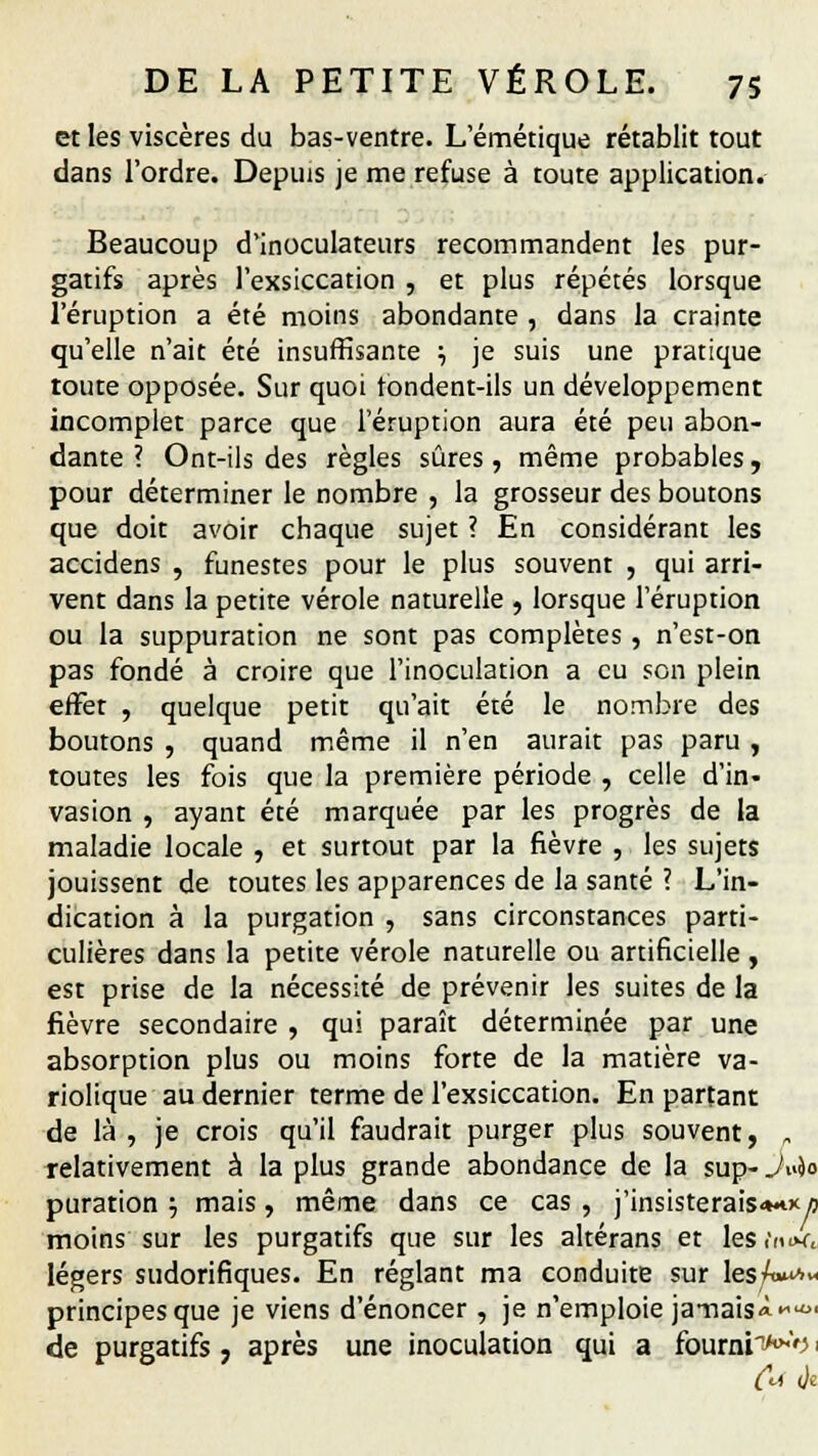 et les viscères du bas-ventre. L'émétique rétablit tout dans l'ordre. Depuis je me refuse à toute application. Beaucoup d'inoculateurs recommandent les pur- gatifs après l'exsiccation , et plus répétés lorsque l'éruption a été moins abondante , dans la crainte qu'elle n'ait été insuffisante ; je suis une pratique toute opposée. Sur quoi tondent-ils un développement incomplet parce que l'éruption aura été peu abon- dante ? Ont-ils des règles sûres , même probables, pour déterminer le nombre , la grosseur des boutons que doit avoir chaque sujet ? En considérant les accidens , funestes pour le plus souvent , qui arri- vent dans la petite vérole naturelle , lorsque l'éruption ou la suppuration ne sont pas complètes , n'est-on pas fondé à croire que l'inoculation a eu son plein effet , quelque petit qu'ait été le nombre des boutons , quand même il n'en aurait pas paru , toutes les fois que la première période , celle d'in« vasion , ayant été marquée par les progrès de la maladie locale , et surtout par la fièvre , les sujets jouissent de toutes les apparences de la santé ? L'in- dication à la purgation , sans circonstances parti- culières dans la petite vérole naturelle ou artificielle , est prise de la nécessité de prévenir les suites de la fièvre secondaire , qui paraît déterminée par une absorption plus ou moins forte de la matière va- riolique au dernier terme de l'exsiccation. En partant de là , je crois qu'il faudrait purger plus souvent, „ relativement à la plus grande abondance de la sup- Ju&o puration j mais, même dans ce cas , j'insisterais*** a moins sur les purgatifs que sur les altérans et les .'mim-, légers sudorifiques. En réglant ma conduite sur les/a^* principes que je viens d'énoncer , je n'emploie jamaisà.^' de purgatifs, après une inoculation qui a fourni^o i tU (je