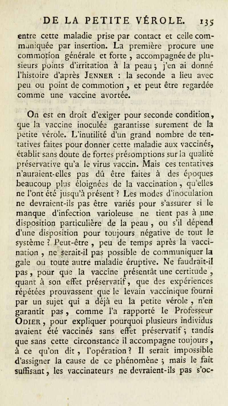 entre cette maladie prise par contact et celle com- muniquée par insertion. La première procure une commotion générale et forte , accompagnée de plu- sieurs points d'irritation à la peau ; j'en ai donné l'histoire d'après Jenner : la seconde a lieu avec peu ou point de commotion , et peut être regardée comme une vaccine avortée. On est en droit d'exiger pour seconde condition, que la vaccine inoculée garantisse sûrement de la petite vérole. L'inutilité d'un grand nombre de ten- tatives faites pour donner cette maladie aux vaccinés, établit sans doute de fortes présomptions sur la qualité préservacive qu'a le virus vaccin. Mais ces tentatives n'auraient-elles pas dû être faites à des époques beaucoup plus éloignées de la vaccination, qu'elles ne l'ont été jusqu'à présent ? Les modes d'inoculation ne devraient-ils pas être variés pour s'assurer si le manque d'infection varioleuse ne tient pas à une disposition particulière de la peau , ou s'il dépend d'une disposition pour toujours négative de tout le système ? Peut-être , peu de temps après la vacci- nation , ne serait-il pas possible de communiquer la gale ou toute autre maladie éruptive. Ne faudrait-il pas, pour que la vaccine présentât une certitude , quant à son effet préservatif, que des expériences répétées prouvassent que le levain vaccinique fourni par un sujet qui a déjà eu la petite vérole , n'en garantît pas, comme l'a rapporté le Professeur Odier , pour expliquer pourquoi plusieurs individus avaient été vaccinés sans effet préservatif ; tandis que sans cette circonstance il accompagne toujours , à ce qu'on dit , l'opération ? Il serait impossible d'assigner la cause de ce phénomène ; mais le fait suffisant, les vaccinateurs ne devraient-ils pas s'oc-
