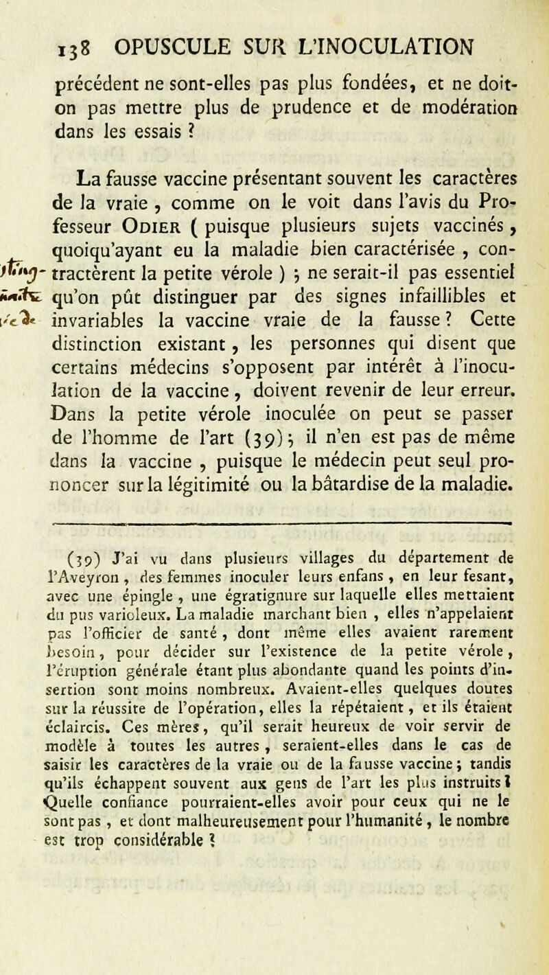 précédent ne sont-elles pas plus fondées, et ne doit- on pas mettre plus de prudence et de modération dans les essais ? La fausse vaccine présentant souvent les caractères de la vraie , comme on le voit dans l'avis du Pro- fesseur Odier ( puisque plusieurs sujets vaccinés, quoiqu'ayant eu la maladie bien caractérisée , con- tlïiuj- tractèrent la petite vérole ) ; ne serait-il pas essentiel vtfcï. qu'on pût distinguer par des signes infaillibles et \''e% invariables la vaccine vraie de la fausse ? Cette distinction existant, les personnes qui disent que certains médecins s'opposent par intérêt à l'inocu- lation de la vaccine , doivent revenir de leur erreur. Dans la petite vérole inoculée on peut se passer de l'homme de l'art (39)} il n'en est pas de même dans la vaccine , puisque le médecin peut seul pro- noncer sur la légitimité ou la bâtardise de la maladie. (39) J'ai vu clans plusieurs villages du département de l'Aveyron , des femmes inoculer leurs enfans , en leur fesant, avec une épingle , une égratignure sur laquelle elles mettaient du pus varioleux. La maladie marchant bien , elles n'appelaient pas l'officier de santé , dont même elles avaient rarement besoin, pour décider sur l'existence de la petite vérole, l'éruption générale étant plus abondante quand les points d'in- sertion sont moins nombreux. Avaient-elles quelques doutes sur la réussite de l'opération, elles la répétaient, et ils étaient éclaircis. Ces mères, qu'il serait heureux de voir servir de modèle à toutes les autres , seraient-elles dans le cas de saisir les caractères de la vraie ou de la fausse vaccine; tandis qu'ils échappent souvent aux gens de l'art les plus instruits \ Quelle confiance pourraient-elles avoir pour ceux qui ne le sont pas , et dont malheureusement pour l'humanité , le nombre est trop considérable \