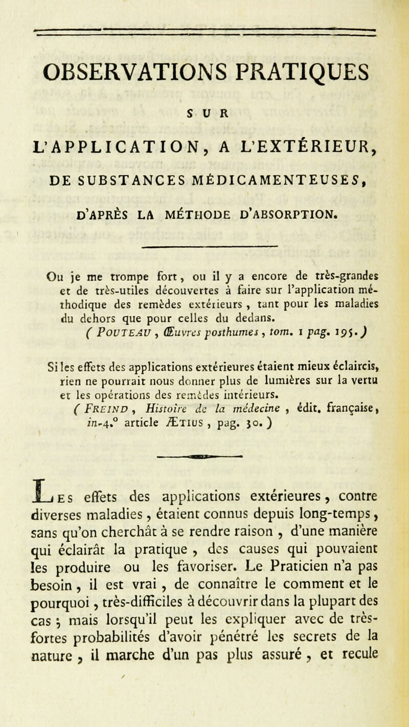OBSERVATIONS PRATIQUES SUR L'APPLICATION, A L'EXTÉRIEUR, DE SUBSTANCES MÉDICAMENTEUSES, d'après la méthode d'absorption. Ou je me trompe fort, ou il y a encore de très-grandes et de très-utiles découvertes à faire sur l'application mé- thodique des remèdes extérieurs , tant pour les maladies du dehors que pour celles du dedans. ( PovTEAU , Œuvres posthumes , tom. i pag. 195.^ Si les effets des applications extérieures étaient mieux éclaircis, rien ne pourrait nous donner plus de lumières sur la vertu et les opérations des remèdes intérieurs. ( Freind , Histoire de la médecine , édit. française, in*4° article ./Etius , pag. }o. ) Les effets des applications extérieures, contre diverses maladies, étaient connus depuis long-temps, sans qu'on cherchât à se rendre raison , d'une manière qui éclairât la pratique , dos causes qui pouvaient les produire ou les favoriser. Le Praticien n'a pas besoin , il est vrai , de connaître le comment et le pourquoi, très-difficiles à découvrir dans la plupart des cas '-, mais lorsqu'il peut les expliquer avec de très- fortes probabilités d'avoir pénétré les secrets de la nature , il marche d'un pas plus assuré, et recule