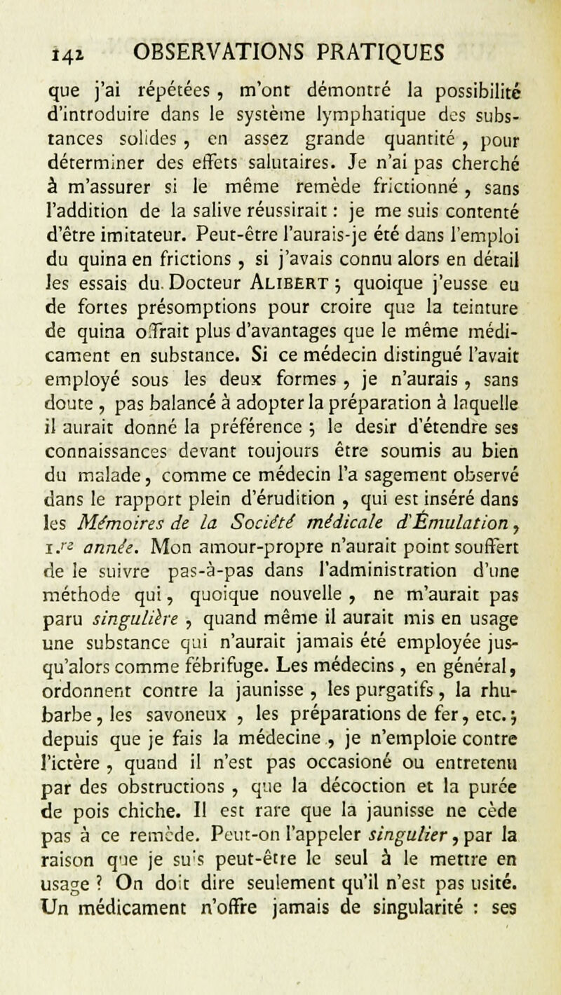 que j'ai répétées , m'ont démontré la possibilité d'introduire dans le système lymphatique dos subs- tances solides , en assez grande quantité , pour déterminer des effets salutaires. Je n'ai pas cherché à m'assurer si le même remède frictionné , sans l'addition de la salive réussirait : je me suis contenté d'être imitateur. Peut-être l'aurais-je été dans l'emploi du quina en frictions , si j'avais connu alors en détail les essais du. Docteur Alibert -? quoique j'eusse eu de fortes présomptions pour croire que la teinture de quina offrait plus d'avantages que le même médi- cament en substance. Si ce médecin distingué l'avait employé sous les deux formes , je n'aurais , sans doute , pas balancé à adopter la préparation à laquelle il aurait donné la préférence 5 le désir d'étendre ses connaissances devant toujours être soumis au bien du malade, comme ce médecin l'a sagement observé dans le rapport plein d'érudition , qui est inséré dans les Mémoires de la Société médicale. d'Émulation, r.« année. Mon amour-propre n'aurait point souffert de le suivre pas-à-pas dans l'administration d'une méthode qui, quoique nouvelle , ne m'aurait pas paru singulière , quand même il aurait mis en usage une substance qui n'aurait jamais été employée jus- qu'alors comme fébrifuge. Les médecins, en général, ordonnent contre la jaunisse , les purgatifs, la rhu- barbe, les savoneux , les préparations de fer, etc. j depuis que je fais la médecine , je n'emploie contre l'ictère , quand il n'est pas occasioné ou entretenu par des obstructions , que la décoction et la purée de pois chiche. Il est rare que la jaunisse ne cède pas à ce remède. Peut-on l'appeler singulier, par la raison que je su's peut-être le seul à le mettre en usage ? On doit dire seulement qu'il n'est pas usité. Un médicament n'offre jamais de singularité : ses
