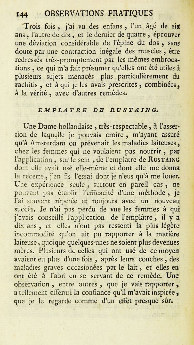 Trois fois , j'ai vu des enfans , l'un âgé de si* ans , l'autre de dix , et le dernier de quatre , éprouver une déviation considérable de l'épine du dos , sans doute par une contraction inégale des muscles, être redressés irès-prûmptement par les mêmes embroca- tions , ce qui m'a fait présumer qu'elles ont été utiles à plusieurs sujets menacés plus particulièrement du rachitis, et à qui je les avais prescrites , combinées, à la vérité , avec d'autres remèdes. EMPLATRE DE RUSTAING. Une Dame hollandaise , très-respectable, à l'asser- tion de laquelle je pouvais croire , m'ayant assuré qu'à Amsterdam on prévenait les maladies laiteuses, chez les femmes qui ne voulaient pas nourrir , par l'application , sur le sein , de l'emplâtre de Rustaing dont elle avait usé elle-même et dont elle me donna la recette, j'en fis l'essai dont je n'eus qu'à me louer. Une expérience seule , surtout en pareil cas , ne pouvant pas établir l'efficacité d'une méthode , je l'ai souvent répétée et toujours avec un nouveau succès. Je n'ai pas perdu de vue les femmes à qui j'avais conseillé l'application de l'emplâtre, il y a dix ans, et elles n'ont pas ressenti la plus légère incommodité qu'on ait pu rapporter à la matière laiteuse, quoique quelques-unes ne soient plus devenues mères. Plusieurs de celles qui ont usé de ce moyen avaient eu plus d'une fois , après leurs couches , des maladies graves occasionées par le lait, et elles en ont été à l'abri en se servant de ce remède. Une observation , entre autres , que je vais rapporter, a tellement affermi la confiance qu'il m'avait inspirée, que je le regarde comme d'un effet presque sûr.