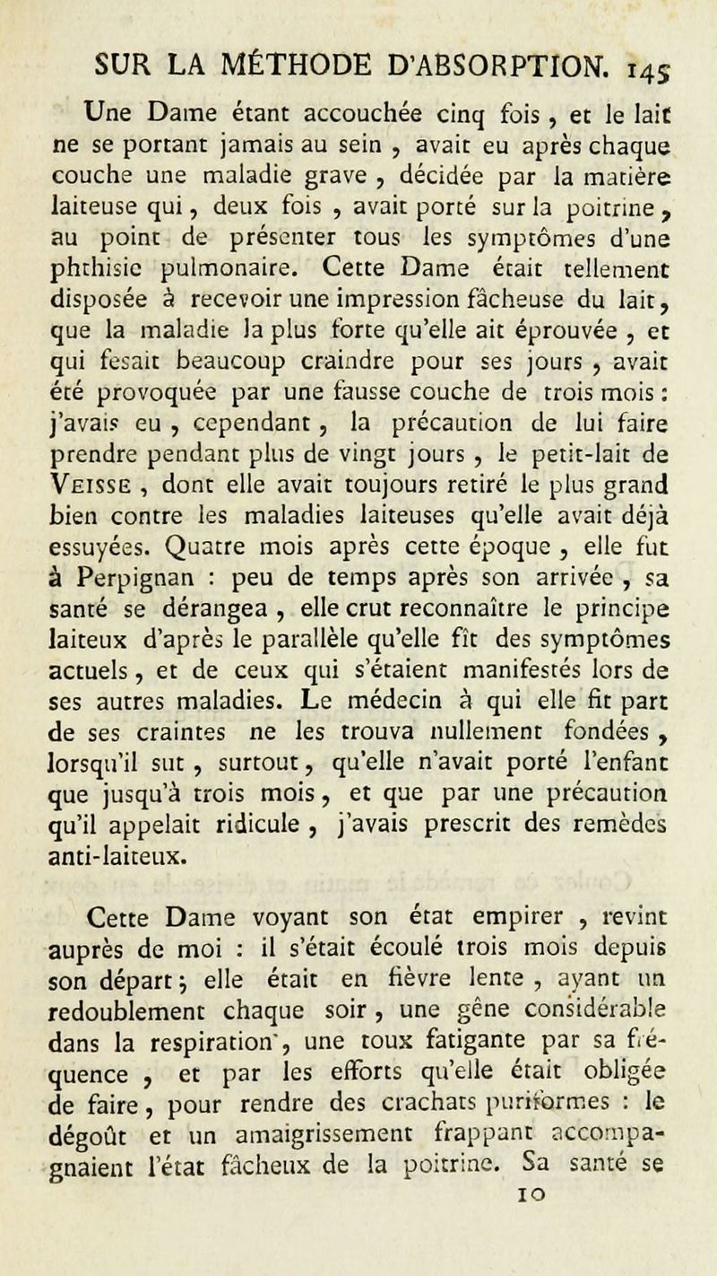 Une Dame étant accouchée cinq fois , et le lait ne se portant jamais au sein , avait eu après chaque couche une maladie grave , décidée par la matière laiteuse qui, deux fois , avait porté sur la poitrine , au point de présenter tous les symptômes d'une phthisie pulmonaire. Cette Dame était tellement disposée à recevoir une impression fâcheuse du lait, que la maladie la plus forte qu'elle ait éprouvée , et qui fesait beaucoup craindre pour ses jours , avait été provoquée par une fausse couche de trois mois : j'avais eu , cependant, la précaution de lui faire prendre pendant plus de vingt jours , le petit-lait de Veisse , dont elle avait toujours retiré le plus grand bien contre les maladies laiteuses qu'elle avait déjà essuyées. Quatre mois après cette époque , elle fut à Perpignan : peu de temps après son arrivée , sa santé se dérangea , elle crut reconnaître le principe laiteux d'après le parallèle qu'elle fît des symptômes actuels, et de ceux qui s'étaient manifestés lors de ses autres maladies. Le médecin à qui elle fit part de ses craintes ne les trouva nullement fondées , lorsqu'il sut , surtout, qu'elle n'avait porté l'enfant que jusqu'à trois mois, et que par une précaution qu'il appelait ridicule , j'avais prescrit des remèdes anti-laiteux. Cette Dame voyant son état empirer , revint auprès de moi : il s'était écoulé trois mois depuis son départ ; elle était en fièvre lente , ayant un redoublement chaque soir, une gêne considérable dans la respiration', une toux fatigante par sa fré- quence , et par les efforts qu'elle était obligée de faire, pour rendre des crachats puriformes : le dégoût et un amaigrissement frappant accompa- gnaient l'état fâcheux de la poitrine. Sa santé se 10