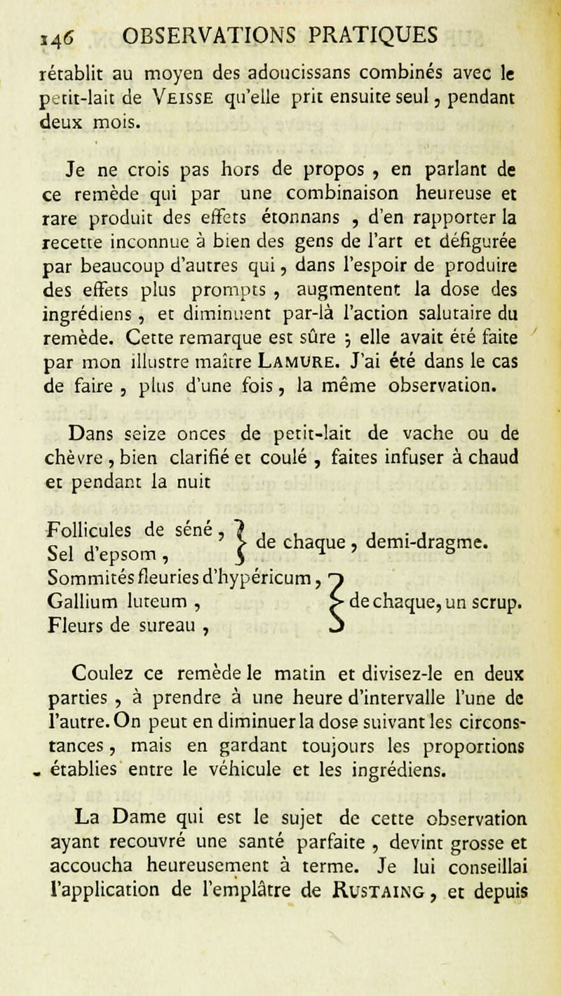 rétablit au moyen des adoucissans combinés avec le petit-lait de Veisse qu'elle prit ensuite seul, pendant deux mois. Je ne crois pas hors de propos , en parlant de ce remède qui par une combinaison heureuse et rare produit des effets étonnans , d'en rapporter la recette inconnue à bien des gens de l'art et défigurée par beaucoup d'autres qui, dans l'espoir de produire des effets plus prompts , augmentent la dose des ingrédiens, et diminuent par-là l'action salutaire du remède. Cette remarque est sûre ; elle avait été faite par mon illustre maître Lamure. J'ai été dans le cas de faire , plus d'une fois, la même observation. Dans seize onces de petit-lait de vache ou de chèvre, bien clarifié et coulé , faites infuser à chaud et pendant la nuit Follicules de séné, 1 , , , . , „ , ,, 7 > de chaque , demi-dragme. Sel depsom , $ Sommités fleuries d'hypéricum, T Gallium luteum , > de chaque, un scrup. Fleurs de sureau , j Coulez ce remède le matin et divisez-le en deux parties , à prendre à une heure d'intervalle l'une de l'autre. On peut en diminuer la dose suivant les circons- tances , mais en gardant toujours les proportions . établies entre le véhicule et les ingrédiens. La Dame qui est le sujet de cette observation ayant recouvré une santé parfaite , devint grosse et accoucha heureusement à terme. Je lui conseillai l'application de l'emplâtre de Rustaing, et depuis