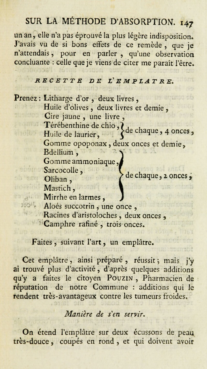 un an, elle n'a pas éprouvé la plus légère indisposition. J'avais vu de si bons effets de ce remède , que je n'attendais, pour en parler , qu'une observation concluante : celle que je viens de citer me paraît l'être. RECETTE DE f EMPLATRE. Prenez : Litharge d'or , deux livres, Huile d'olives, deux livres et demie, Cire jaune , une livre , Térébenthine de chio ,7 , , Huile de laurier, }de chaque,4onces, Gomme opoponax, deux onces et demie, Bdellium , Gomme ammoniaque. Sarcocolle, Oliban, ^ de chaque, z onces, Mastich, Mirrhe en larmes, ■ Aloés succotrin , une once , Racines d'aristoloches, deux onces , Camphre rafiné , trois onces. Faites , suivant l'art, un emplâtre. Cet emplâtre , ainsi préparé , réussit ; mais j'y ai trouvé plus d'activité, d'après quelques additions qu'y a faites le citoyen Pouzin , Pharmacien de réputation de notre Commune : additions qui le rendent très-avantageux contre les tumeurs froides. Manière de s'en servir. On étend l'emplâtre sur deux écussons de peau très-douce, coupés en rond , et qui doivent avoir