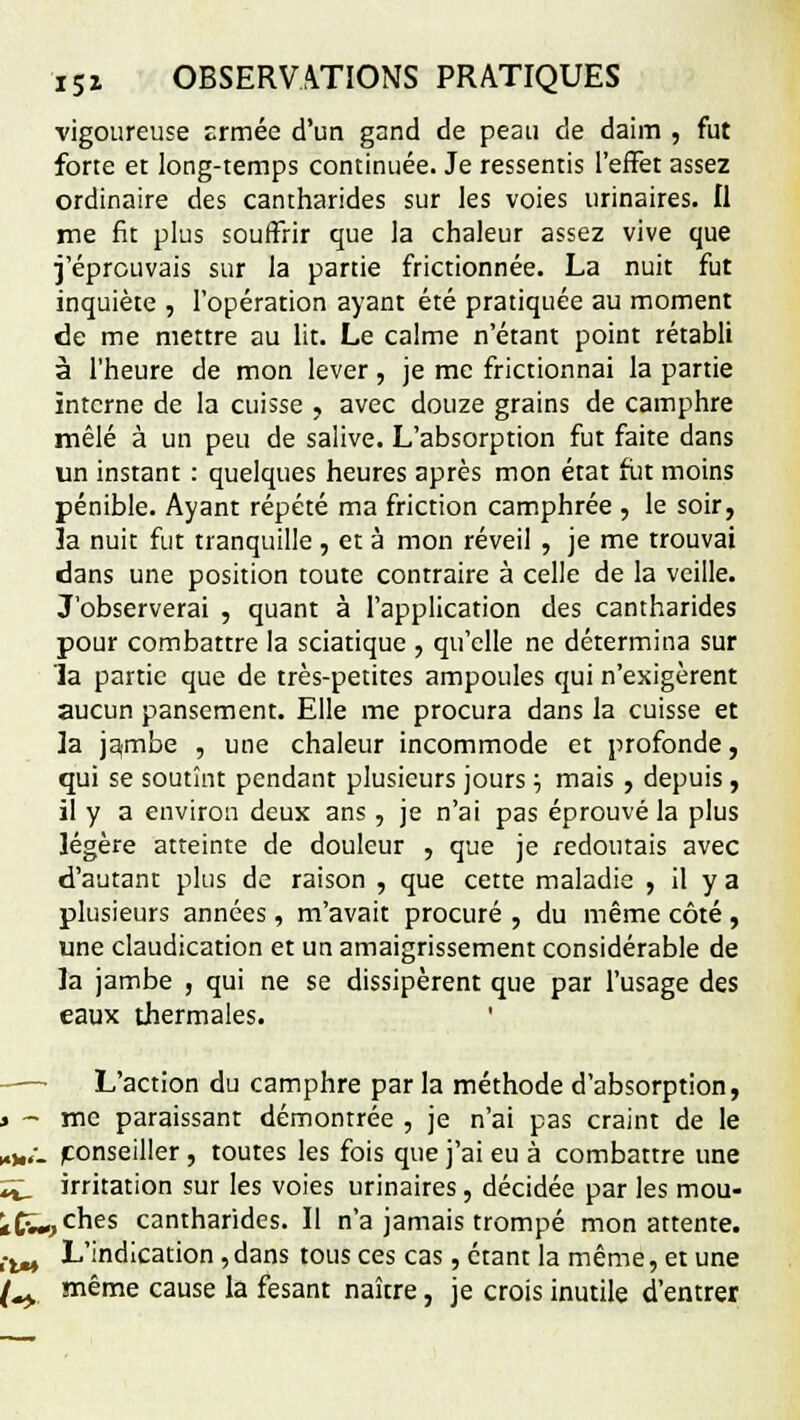 vigoureuse Ermée d'un gand de peau de daim , fut forte et long-temps continuée. Je ressentis l'effet assez ordinaire des cantharides sur les voies urinaires. Il me fit plus souffrir que la chaleur assez vive que j'éprouvais sur la partie frictionnée. La nuit fut inquiète , l'opération ayant été pratiquée au moment de me mettre au lit. Le calme n'étant point rétabli à l'heure de mon lever, je me frictionnai la partie interne de la cuisse , avec douze grains de camphre mêlé à un peu de salive. L'absorption fut faite dans un instant : quelques heures après mon état fut moins pénible. Ayant répété ma friction camphrée , le soir, ïa nuit fut tranquille , et à mon réveil , je me trouvai dans une position toute contraire à celle de la veille. J'observerai , quant à l'application des cantharides pour combattre la sciatique , qu'elle ne détermina sur 'la partie que de très-petites ampoules qui n'exigèrent aucun pansement. Elle me procura dans la cuisse et la ja,mbe , une chaleur incommode et profonde, qui se soutînt pendant plusieurs jours ■■, mais , depuis, il y a environ deux ans , je n'ai pas éprouvé la plus légère atteinte de douleur , que je redoutais avec d'autant plus de raison , que cette maladie , il y a plusieurs années, m'avait procuré , du même côté , une claudication et un amaigrissement considérable de la jambe , qui ne se dissipèrent que par l'usage des eaux thermales. L'action du camphre par la méthode d'absorption, » - me paraissant démontrée , je n'ai pas craint de le „„/_ (conseiller, toutes les fois que j'ai eu à combattre une ï^ irritation sur les voies urinaires, décidée par les mou- *Cv->ches cantharides. Il n'a jamais trompé mon attente. !iM L'indication, dans tous ces cas, étant la même, et une f^y même cause la fesant naître, je crois inutile d'entrer