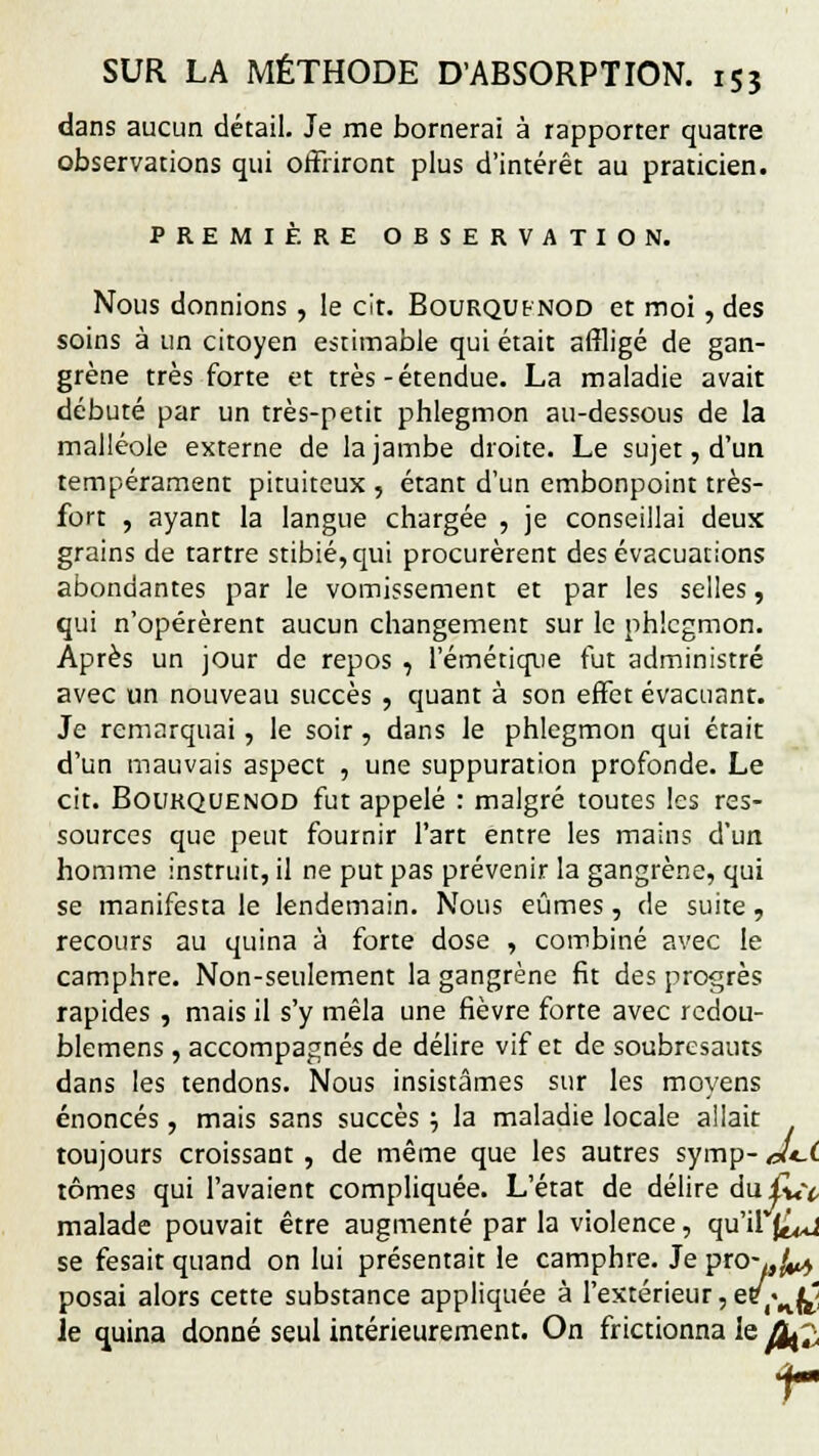 dans aucun détail. Je me bornerai à rapporter quatre observations qui offriront plus d'intérêt au praticien. PREMIÈRE OBSERVATION. Nous donnions, le cit. Bourqufnod et moi, des soins à un citoyen estimable qui était affligé de gan- grène très forte et très-étendue. La maladie avait débuté par un très-petit phlegmon au-dessous de la malléole externe de la jambe droite. Le sujet, d'un tempérament pituiteux , étant d'un embonpoint très- fort , ayant la langue chargée , je conseillai deux grains de tartre stibié,qui procurèrent des évacuations abondantes par le vomissement et par les selles, qui n'opérèrent aucun changement sur le phlegmon. Après un jour de repos , l'émétiqiie fut administré avec un nouveau succès , quant à son effet évacuant. Je remarquai, le soir, dans le phlegmon qui était d'un mauvais aspect , une suppuration profonde. Le cit. Boukquenod fut appelé : malgré toutes les res- sources que peut fournir l'art entre les mains d'un homme instruit, il ne put pas prévenir la gangrène, qui se manifesta le lendemain. Nous eûmes, de suite, recours au quina à forte dose , combiné avec le camphre. Non-seulement la gangrène fit des progrès rapides , mais il s'y mêla une fièvre forte avec redou- blemens , accompagnés de délire vif et de soubresauts dans les tendons. Nous insistâmes sur les moyens énoncés, mais sans succès ; la maladie locale allait toujours croissant , de même que les autres symp- J±.i tomes qui l'avaient compliquée. L'état de délire du£«Y malade pouvait être augmenté par la violence, qu'il j^ se fesait quand on lui présentait le camphre. Je pro-«^j posai alors cette substance appliquée à l'extérieur, e/(«n|^ le quina donné seul intérieurement. On frictionna le Ofè