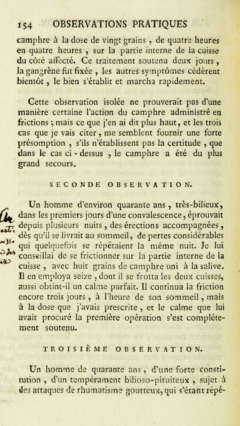 camphre à la dose de vingt grains , de quatre heures en quatre heures , sur la partie interne de la cuisse du côté affecté. Ce traitement soutenu deux jours, la gangrène fut fixée , les autres symptômes cédèrent bientôt, le bien s'établit et marcha rapidement. Cette observation isolée ne prouverait pas d'une manière certaine l'action du camphre administré en frictions •-, mais ce que j'en ai dit plus haut, et les trois cas que je vais citer, me semblent fournir une forte présomption , s'ils n'établissent pas la certitude , que dans le cas ci - dessus , le camphre a été du plus grand secours. SECONDE OBSERVATION. Un homme d'environ quarante ans , très-bilieux, fL dans les premiers jours d'une convalescence, éprouvait ■jj depuis plusieurs nuits , des érections accompagnées, dès qu'il se livrait au sommeil, de pertes considérables qui quelquefois se répétaient la même nuit. Je lui . conseillai de se frictionner sur la partie interne de la cuisse , avec huit grains de camphre uni à la salive. Il en employa seize , dont il se frotta les deux cuisses, aussi obtint-il un calme parfait. Il continua la friction encore trois jours , à l'heure de son sommeil, mais à la dose que j'avais prescrite, et le calme que lui avait procuré la première opération s'est complète- ment soutenu. TROISIÈME OBSERVATION. Un homme de quarante ans , d'une forte consti- tution , d'un tempérament bilioso-pituiteux , sujet à des attaques de rhumatisme goutteux, qui s'étant répé-