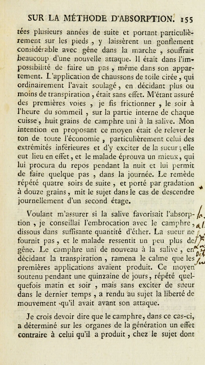 tées plusieurs années de suite et ponant particuliè- rement sur les pieds , y laissèrent un gonflement considé.'able avec gêne dans la marche , souffrait beaucoup d'une nouvelle attaque. 11 était dans l'im- possibilité de faire un pas , même dans son appar- tement. L'application de chaussons de toile cirée , qui ordinairement l'avait soulagé, en décidant plus ou moins de transpiration , était sans effet. M'étant assuré des premières voies , je fis frictionner , le soir à l'heure du sommeil , sur la partie interne de chaque cuisse, huit grains de camphre uni à la salive. Mon intention en proposant ce moyen était de relever le ton de toute l'économie , particulièrement celui des extrémités inférieures et d'y exciter de la sueur •-, elle eut lieu en effet, et le malade éprouva un mieux, qui lui procura du repos pendant la nuit et lui permit de faire quelque pas , dans la journée. Le remède répété quatre soirs de suite , et porté par gradation à douze grains, mit le sujet dans le cas de descendre journellement d'un second étage. Voulant m'assurer si la salive favorisait l'absorp-y^ tion , je conseillai l'embrocation avec le camphre,^f dissous dans suffisante quantité d'cther. La sueur ne ' , fournit pas , et le malade ressentit un peu plus de/ P gêne. Le camphre uni de nouveau à la salive , enflw décidant la transpiration, ramena le calme que les/ premières applications avaient produit. Ce moyen soutenu pendant une quinzaine de jours, répété quel- quefois matin et soir , mais sans exciter de sueur dans le dernier temps , a rendu au sujet la liberté de mouvement -qu'il avait avant son attaque. Je crois devoir dire que le camphre, dans ce cas-ci, a déterminé sur les organes de la génération un effet contraire à celui qu'il a produit, chez le sujet dont