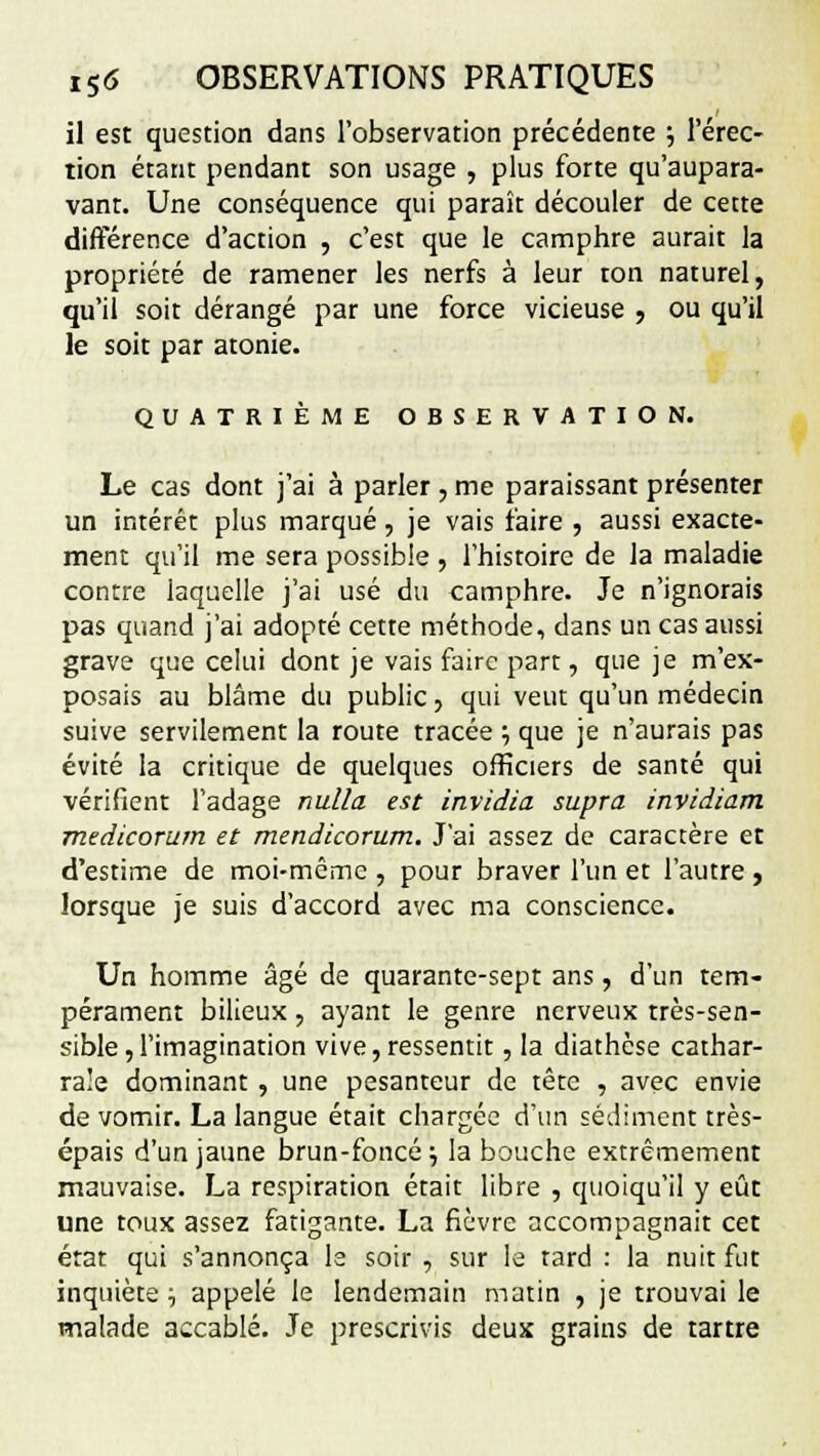 il est question dans l'observation précédente ; l'érec- tion étant pendant son usage , plus forte qu'aupara- vant. Une conséquence qui paraît découler de cette différence d'action , c'est que le camphre aurait la propriété de ramener les nerfs à leur ton naturel, qu'il soit dérangé par une force vicieuse , ou qu'il le soit par atonie. QUATRIÈME OBSERVATION. Le cas dont j'ai à parler, me paraissant présenter un intérêt plus marqué, je vais faire , aussi exacte- ment qu'il me sera possible , l'histoire de la maladie contre laquelle j'ai usé du camphre. Je n'ignorais pas quand j'ai adopté cette méthode, dans un cas aussi grave que celui dont je vais faire part, que je m'ex- posais au blâme du public, qui veut qu'un médecin suive servilement la route tracée ; que je n'aurais pas évité la critique de quelques officiers de santé qui vérifient l'adage nulla est invidia supra invidiam medicorum et mendicorum. J'ai assez de caractère et d'estime de moi-même , pour braver l'un et l'autre , lorsque je suis d'accord avec ma conscience. Un homme âgé de quarante-sept ans, d'un tem- pérament bilieux, ayant le genre nerveux très-sen- sible, l'imagination vive,ressentit, la diathcse cathar- ra!e dominant , une pesanteur de tête , avec envie de vomir. La langue était chargée d'un sédiment très- épais d'un jaune brun-foncé ■-, la bouche extrêmement mauvaise. La respiration était libre , quoiqu'il y eût une toux assez fatigante. La fièvre accompagnait cet état qui s'annonça le soir , sur le tard : la nuit fut inquiète ■-, appelé le lendemain matin , je trouvai le malade accablé. Je prescrivis deux grains de tartre