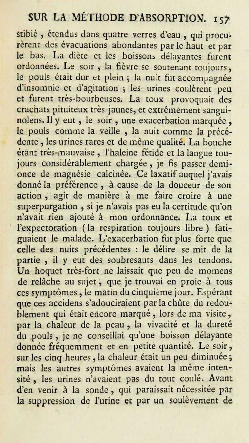 stibié , étendus dans quatre verres d'eau , qui procu- rèrent des évacuations abondantes par le haut et par le bas. La diète et les boissons délayantes furent ordonnées. Le soir , la fièvre se soutenant toujours, le pouls était dur et plein ■■, la nuit fut accompagnée d'insomnie et d'agitation ; les urines coulèrent peu et furent très-bourbeuses. La toux provoquait des crachats pituiteux très-jaunes, et extrêmement sangui- nolens. Il y eut , le soir , une exacerbation marquée , le pouls comme la veille , la nuit comme la précé- dente , les urines rares et de même qualité. La bouche étant très-mauvaise , l'haleine fétide et la langue tou- jours considérablement chargée , je fis passer demi- once de magnésie calcinée. Ce laxatif auquel j'avais donné la préférence , à cause de la douceur de son action , agit de manière à me faire croire à une superpurgation , si je n'avais pas eu la certitude qu'on n'avait rien ajouté à mon ordonnance. La toux et l'expectoration ( la respiration toujours libre ) fati- guaient le malade. L'exacerbation fut plus forte que celle des nuits précédentes : le délire se mit de la partie , il y eut des soubresauts dans les tendons. Un hoquet très-fort ne laissait que peu de momens de relâche au sujet, que je trouvai en proie à tous ces symptômes, le matin du cinquième jour. Espérant que ces accidens s'adouciraient par la chute du redou- blement qui était encore marqué, lors de ma visite, par la chaleur de la peau , la vivacité et la dureté du pouls, je ne conseillai qu'une boisson délayante donnée fréquemment et en petite quantité. Le soir, sur les cinq heures, la chaleur était un peu diminuée ; mais les autres symptômes avaient la même inten- sité , les urines n'avaient pas du tout coulé. Avant d'en venir à la sonde, qui paraissait nécessitée par la suppression de l'urine et par un soulèvement de