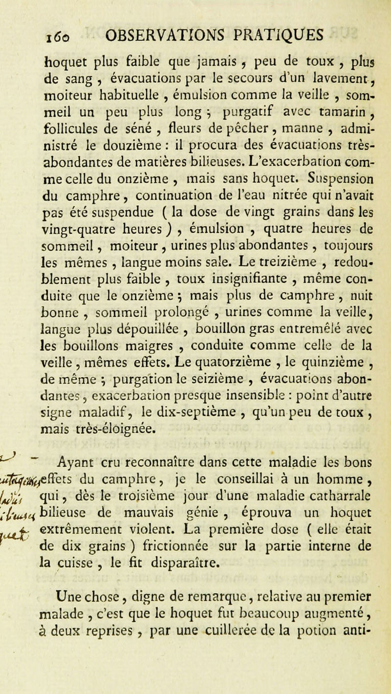 hoquet plus faible que jamais , peu de toux , plus de sang , évacuations par le secours d'un lavement, moiteur habituelle , émulsion comme la veille , som- meil un peu plus long ■■, purgatif avec tamarin, follicules de séné , fleurs de pécher, manne , admi- nistré le douzième : il procura des évacuations très- abondantes de matières bilieuses. L'exacerbation com- me celle du onzième , mais sans hoquet. Suspension du camphre , continuation de l'eau nitrée qui n'avait pas été suspendue ( la dose de vingt grains dans les vingt-quatre heures ) , émulsion , quatre heures de sommeil, moiteur , urines plus abondantes, toujours les mêmes , langue moins sale. Le treizième , redou- blement plus faible , toux insignifiante , même con- duite que le onzième ; mais plus de camphre , nuit bonne , sommeil prolongé , urines comme la veille, langue plus dépouillée , bouillon gras entremêlé avec les bouillons maigres , conduite comme celle de la veille , mêmes effets. Le quatorzième , le quinzième , de même ; purgation le seizième , évacuations abon- dantes , exacerbation presque insensible : point d'autre signe maladif, le dix-septième , qu'un peu de toux , mais très-éloignée. Ayant cru reconnaître dans cette maladie les bons ^Tfcy/A^effets du camphre, je le conseillai à un homme, t^l; qui, dès le troisième jour d'une maladie catharrale îl'utiH bilieuse de mauvais génie , éprouva un hoquet lucf- extrêmement violent. La première dose ( elle était de dix grains ) frictionnée sur la partie interne de la cuisse , le fit disparaître. Une chose, digne de remarque, relative au premier malade , c'est que le hoquet fut beaucoup augmenté, à deux reprises , par une cuillerée de la potion anti-