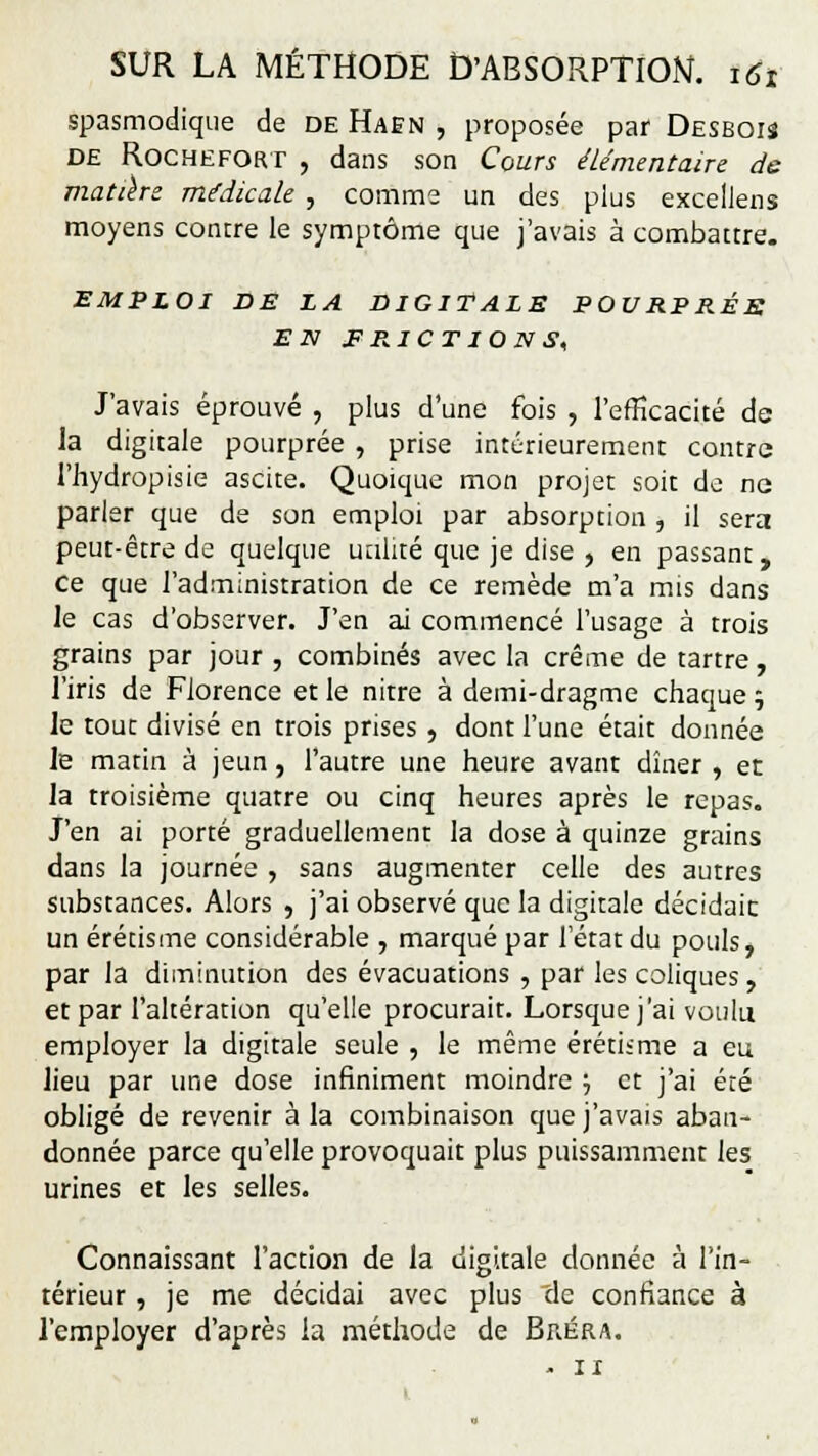 spasmodique de de Haen , proposée par Desboiî de Rochefort , dans son Cours élémentaire de matière médicale , comme un des plus excellens moyens contre le symptôme que j'avais à combattre. EMPLOI DE LA DIGITALE POURPRÉS EN FRICTIONS, J'avais éprouvé , plus d'une fois , l'efficacité de la digitale pourprée , prise intérieurement contre l'hydropisie ascite. Quoique mon projet soit de ne parler que de son emploi par absorption , il sera peut-être de quelque utilité que je dise , en passant, ce que l'administration de ce remède m'a mis dans le cas d'observer. J'en ai commencé l'usage à trois grains par jour , combinés avec la crème de tartre, l'iris de Florence et le nitre à demi-dragme chaque 5 le tout divisé en trois prises , dont l'une était donnée le matin à jeun, l'autre une heure avant dîner , et la troisième quatre ou cinq heures après le repas. J'en ai porté graduellement la dose à quinze grains dans la journée , sans augmenter celle des autres substances. Alors , j'ai observé que la digitale décidaic un érétisme considérable , marqué par l'état du pouls, par la diminution des évacuations , par les coliques, et par l'altération qu'elle procurait. Lorsque j'ai voulu employer la digitale seule , le même érétisme a eu lieu par une dose infiniment moindre •■, et j'ai été obligé de revenir à la combinaison que j'avais aban- donnée parce qu'elle provoquait plus puissamment les urines et les selles. Connaissant l'action de la digitale donnée à l'in- térieur , je me décidai avec plus cle confiance à l'employer d'après la méthode de Bréra. - 11