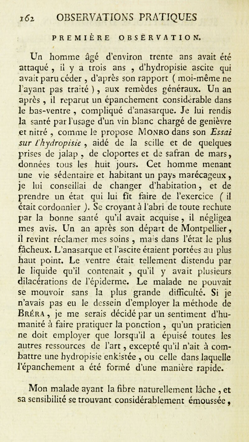 PREMIÈRE OBSERVATION. Un homme âgé d'environ trente ans avait été attaqué , il y a trois ans , d'hydropisie ascite qui avait paru céder , d'après son rapport ( moi-même ne Tayant pas traité ) , aux remèdes généraux. Un an après, il reparut un épanchement considérable dans le bas-ventre , compliqué d'anasarque. Je lui rendis la santé par l'usage d'un vin blanc chargé de genièvre et nitré , comme le propose Monro dans son Essai sur Chydropisie , aidé de la scille et de quelques prises de jalap , de cloportes et de safran de mars, données tous les huit jours. Cet homme menant une vie sédentaire et habitant un pays marécageux , je lui conseillai de changer d'habitation, et de prendre un état qui lui fît faire de l'exercice ( il était cordonnier ). Se croyant à l'abri de toute rechute par la bonne santé qu'il avait acquise , il négligea mes avis. Un an après son départ de Montpellier, il revint réclamer mes soins , mais dans l'état le plus fâcheux. L'anasarque et l'ascite étaient portées au plus haut point. Le ventre était tellement distendu par le liquide qu'il contenait , qu'il y avait plusieurs dilacérations de l'épiderme. Le malade ne pouvait se mouvoir sans la plus grande difficulté. Si je n'avais pas eu le dessein d'employer la méthode de Bréra , je me serais décidé par un sentiment d'hu- manité à faire pratiquer la ponction , qu'un praticien ne doit employer que lorsqu'il a épuisé toutes les autres ressources de l'art, excepté qu'il n'ait à com- battre une hydropisie enkistée , ou celle dans laquelle l'épanchement a été formé d'une manière rapide. Mon malade ayant la fibre naturellement lâche , et sa sensibilité se trouvant considérablement émoussée,