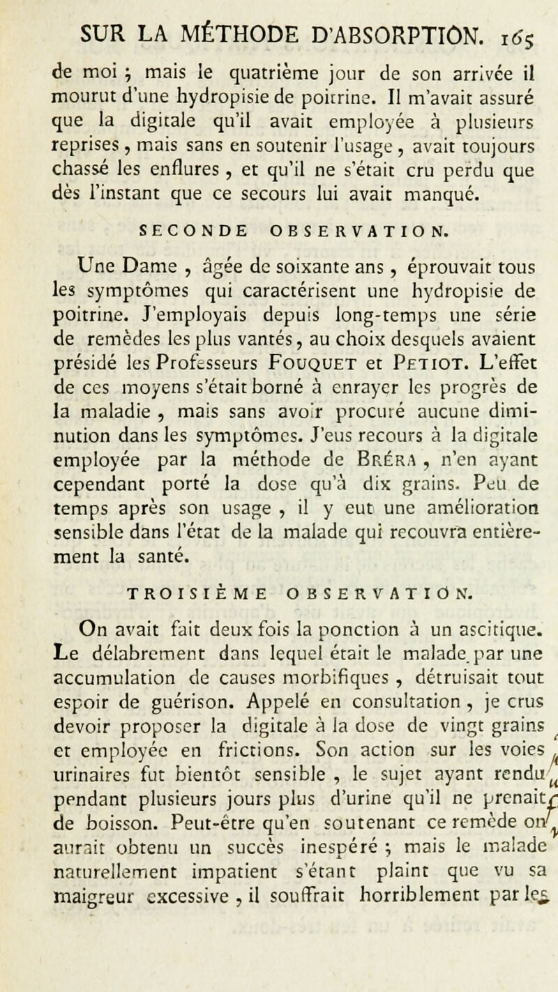 de moi j mais le quatrième jour de son arrivée il mourut d'une hydropisie de poitrine. Il m'avait assuré que la digitale qu'il avait employée à plusieurs reprises, mais sans en soutenir l'usage , avait toujours chassé les enflures, et qu'il ne s'était cru perdu que dès l'instant que ce secours lui avait manqué. SECONDE OBSERVATION. Une Dame , âgée de soixante ans, éprouvait tous les symptômes qui caractérisent une hydropisie de poitrine. J'employais depuis long-temps une série de remèdes les plus vantés, au choix desquels avaient présidé les Professeurs Fouquet et Petiot. L'effet de ces moyens s'était borné à enrayer les progrès de la maladie , mais sans avoir procuré aucune dimi- nution dans les symptômes. J'eus recours à la digitale employée par la méthode de Bréra , n'en ayant cependant porté la dose qu'à dix grains. Peu de temps après son usage , il y eut une amélioration sensible dans l'état de la malade qui recouvra entière- ment la santé. TROISIÈME OBSERVATION. On avait fait deux fois la ponction à un ascitique. Le délabrement dans lequel était le malade, par une accumulation de causes morbifiques , détruisait tout espoir de guérison. Appelé en consultation , je crus devoir proposer la digitale à la dose de vingt grains et employée en frictions. Son action sur les voies urinaires fut bientôt sensible , le sujet ayant renduu pendant plusieurs jours plus d'urine qu'il ne prenait/ de boisson. Peut-être qu'en soutenant ce remède on^ aurait obtenu un succès inespéré ; mais le malade naturellement impatient s'étant plaint que vu sa maigreur excessive , il souffrait horriblement parler.