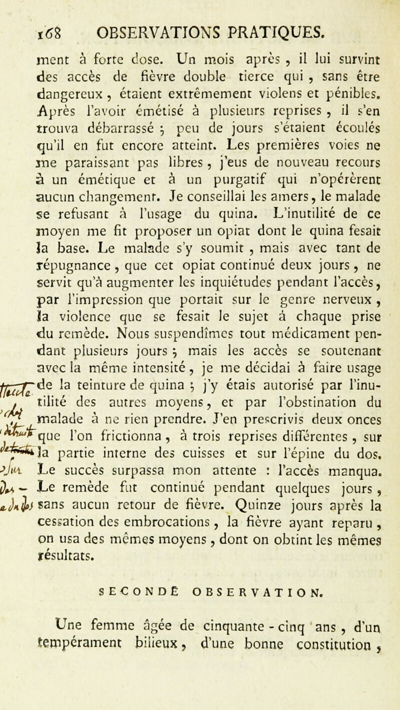 ment à forte dose. Un mois après , il lui survint des accès de fièvre double tierce qui , sans être dangereux , étaient extrêmement violens et pénibles. Après l'avoir émétisé à plusieurs reprises , il s'en trouva débarrassé 5 peu de jours s'étaient écoulés qu'il en fut encore atteint. Les premières voies ne me paraissant pas libres, j'eus de nouveau recours à un émétique et à un purgatif qui n'opérèrent aucun changement. Je conseillai les amers, le malade se refusant à l'usage du quina. L'inutilité de ce moyen me fit proposer un opiat dont le quina fesait la base. Le malade s'y soumit , mais avec tant de répugnance , que cet opiat continué deux jours, ne servit qu'à augmenter les inquiétudes pendant l'accès, par l'impression que portait sur le genre nerveux , Ja violence que se fesait le sujet à chaque prise du remède. Nous suspendîmes tout médicament pen- dant plusieurs jours •-, mais les accès se soutenant avec la même intensité, je me décidai à faire usage ^de la teinture de quina •-, j'y étais autorisé par l'inu- . tilité des autres moyens, et par l'obstination du î£ malade à ne rien prendre. J'en prescrivis deux onces **** que l'on frictionna , à trois reprises différentes, sur *™*na partie interne des cuisses et sur l'épine du dos. -yw. Le succès surpassa mon attente : l'accès manqua. jIU - Le remède fut continué pendant quelques jours, t.Jiijt) sans aucun retour de fièvre. Quinze jours après la cessation des embrocations, la fièvre ayant reparu , on usa des mêmes moyens, dont on obtint les mêmes résultats. SECONDE OBSERVATION. Une femme âgée de cinquante - cinq ans , d'un tempérament bilieux, d'une bonne constitution ,