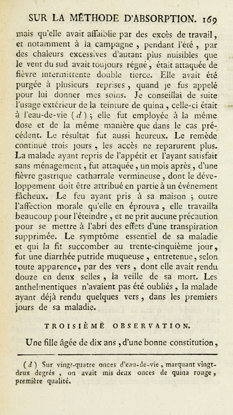 mais qu'elle avait affaiblie par des excès de travail, et notamment à la campagne , pendant l'été , par des chaleurs excessives d'autant plus nuisibles que le vent du sud avait toujours régné , était attaquée de fièvre intermittente double tierce. Elle avait été purgée à plusieurs reprises , quand je fus appelé pour lui donner mes soins. Je conseillai de suite l'usage extérieur de la teinture de quina , celle-ci était à l'eau-de-vie ( d),; elle fut employée à la même dose et de la même manière que dans le cas pré- cédent. Le résultat fut aussi heureux. Le remède continué trois jours , les accès ne reparurent plus. La malade ayant repris de l'appétit et l'ayant satisfait sans ménagement, fut attaquée , un mois après, d'une fièvre gastrique catharrale vermineuse , dont le déve- loppement doit être attribué en partie à un événement fâcheux. Le feu ayant pris à sa maison \ outre l'affection morale qu'elle en éprouva , elle travailla beaucoup pour l'éteindre , et ne prit aucune précaution pour se mettre à l'abri des effets d'une transpiration supprimée. Le symptôme essentiel de sa maladie et oui la fit succomber au trente-cinquième jour, fut une diarrhée putride muqueuse , entretenue, selon toute apparence, par des vers , dont elle avait rendu douze en deux selles , la veille de sa mort. Les anthelmentiques n'avaient pas été oubliés, la malade ayant déjà rendu quelques vers , dans les premiers jours de sa maladie. TROISIÈME OBSERVATION. Une fille âgée de dix ans, d'une bonne constitution, (d) Sur vingr-quatre onces d'eau-de-vie , marquant vingt- deux degrés , on avait mis deux onces de quina rouge, première qualité.