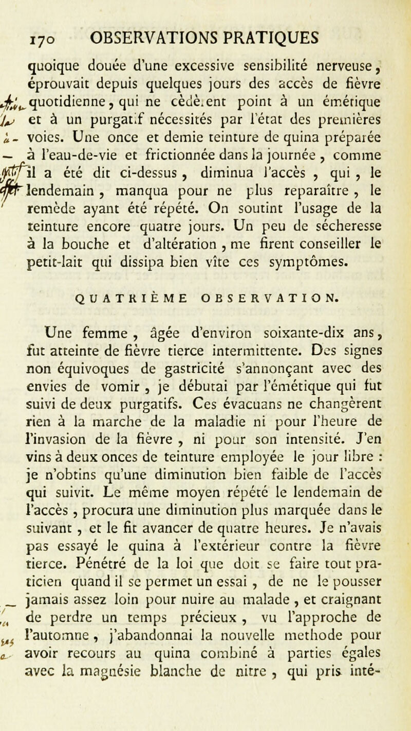 quoique douée d'une excessive sensibilité nerveuse, éprouvait depuis quelques jours des accès de fièvre ^^quotidienne, qui ne cèuè.ent point à un émétique l& et à un purgat.f nécessités par 1 état des premières à- voies. Une once et demie teinture de quina préparée — à l'eau-de-vie et frictionnée dans la journée , comme ffi/il a été dit ci-dessus , diminua l'accès , qui , le <mr lendemain , manqua pour ne plus reparaître , le remède ayant été répété. On soutint l'usage de la teinture encore quatre jours. Un peu de sécheresse à la bouche et d'altération , me firent conseiller le petit-lait qui dissipa bien vite ces symptômes. QUATRIÈME OBSERVATION. Une femme , âgée d'environ soixante-dix ans, fut atteinte de fièvre tierce intermittente. Des signes non équivoques de gastricité s'annonçant avec des envies de vomir , je débutai par l'émétique qui fut suivi de deux purgatifs. Ces évacuans ne changèrent rien à la marche de la maladie ni pour l'heure de l'invasion de la fièvre , ni pour son intensité. J'en vins à deux onces de teinture employée le jour libre : je n'obtins qu'une diminution bien faible de l'accès qui suivit. Le même moyen répété le lendemain de l'accès , procura une diminution plus marquée dans le suivant , et le fit avancer de quatre heures. Je n'avais pas essayé le quina à l'extérieur contre la fièvre tierce. Pénétré de la loi que doit se faire tout pra- ticien quand il se permet un essai , de ne le pousser _ jamais assez loin pour nuire au malade , et craignant lft de perdre un temps précieux , vu l'approche de l'automne , j'abandonnai la nouvelle méthode pour o. avoir recours au quina combiné à parties égales avec la magnésie blanche de nitre , qui pris inté-