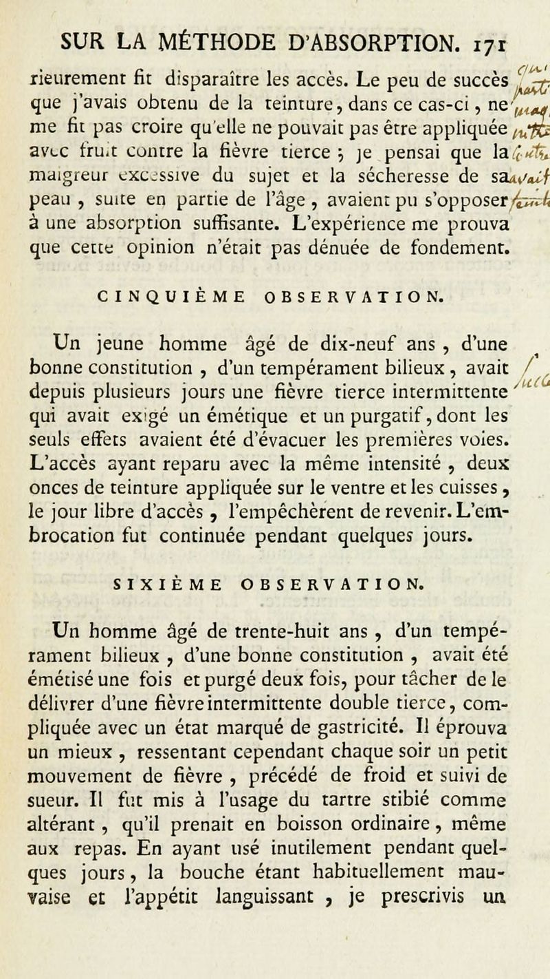 rieurement fit disparaître les accès. Le peu de succès ,%;. que j'avais obtenu delà teinture, dans ce cas-ci, n&'lilAg me fit pas croire quelle ne pouvait pas être appliquée tufCî avec fru.t contre la fièvre tierce •■> je pensai que &£*& maigreur excessive du sujet et la sécheresse de s&uW peau , suite en partie de l'âge , avaient pu s'opposer/fcï^ à une absorption suffisante. L'expérience me prouva que cette opinion n'était pas dénuée de fondement. CINQUIÈME OBSERVATION. Un jeune homme âgé de dix-neuf ans , d'une bonne constitution , d'un tempérament bilieux , avait / depuis plusieurs jours une fièvre tierce intermittente qui avait exigé un émétique et un purgatif, dont les seuls effets avaient été d'évacuer les premières voies. L'accès ayant reparu avec la même intensité , deux onces de teinture appliquée sur le ventre et les cuisses , le jour libre d'accès , l'empêchèrent de revenir. L'em- brocation fut continuée pendant quelques jours. SIXIÈME OBSERVATION. Un homme âgé de trente-huit ans , d'un tempé- rament bilieux , d'une bonne constitution , avait été émétiséune fois et purgé deux fois, pour tâcher de le délivrer d'une fièvre intermittente double tierce, com- pliquée avec un état marqué de gastricité. Il éprouva un mieux , ressentant cependant chaque soir un petit mouvement de fièvre , précédé de froid et suivi de sueur. Il fut mis à l'usage du tartre stibié comme altérant , qu'il prenait en boisson ordinaire, même aux repas. En ayant usé inutilement pendant quel- ques jours, la bouche étant habituellement mau- vaise et l'appétit languissant , je prescrivis un