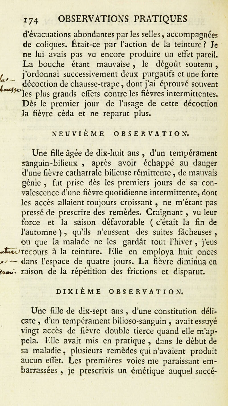 d'évacuations abondantes par les selles, accompagnées de coliques. Était-ce par l'action de la teinture? Je ne lui avais pas vu encore produire un effet pareil. La bouche étant mauvaise, le dégoût soutenu, f j'ordonnai successivement deux purgatifs et une forte i ~ décoction de chausse-trape, dont j'ai éprouvé souvent *les plus grands effets contre les fièvres intermittentes. Dès le premier jour de l'usage de cette décoction la fièvre céda et ne reparut plus. NEUVIÈME OBSERVATION. Une fille âgée de dix-huit ans , d'un tempérament sanguin-bilieux , après avoir échappé au danger d'une fièvre catharrale bilieuse rémittente, de mauvais génie , fut prise dès les premiers jours de sa con- valescence d'une fièvre quotidienne intermittente, dont les accès allaient toujours croissant, ne m'étant pas pressé de prescrire des remèdes. Craignant, vu leur force et la saison défavorable ( c'était la fin de l'automne ) , qu'ils n'eussent des suites fâcheuses , ou que la malade ne les gardât tout l'hiver, j'eus •^fcwrecours à la teinture. Elle en employa huit onces ^ — dans l'espace de quatre jours. La fièvre diminua en UmJ- raison de la répétition des frictions et disparut. DIXIÈME OBSERVATION. Une fille de dix-sept ans, d'une constitution déli- cate, d'un tempérament bilioso-sanguin , avait essuyé vingt accès de fièvre double tierce quand elle m'ap- pela. Elle avait mis en pratique , dans le début de sa maladie, plusieurs remèdes qui n'avaient produit aucun effet. Les premières voies me paraissant em- barrassées , je prescrivis un émétique auquel succé-
