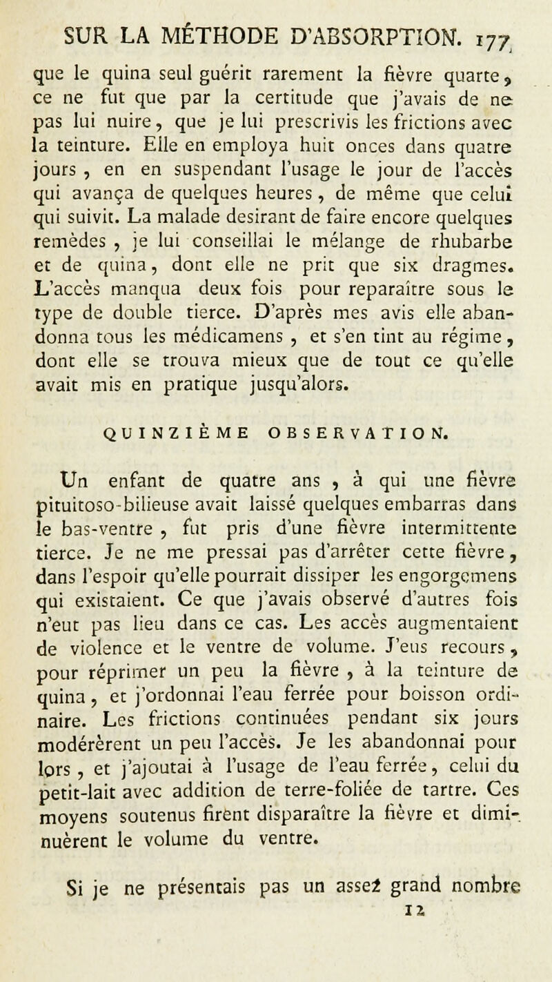 que le quina seul guérit rarement la fièvre quarte, ce ne fut que par la certitude que j'avais de ne pas lui nuire, que je lui prescrivis les frictions avec la teinture. Elle en employa huit onces dans quatre jours , en en suspendant l'usage le jour de l'accès qui avança de quelques heures, de même que celui qui suivit. La malade désirant de faire encore quelques remèdes , je lui conseillai le mélange de rhubarbe et de quina, dont elle ne prit que six dragmes. L'accès manqua deux fois pour reparaître sous le type de double tierce. D'après mes avis elle aban- donna tous les médicamens , et s'en tint au régime, dont elle se trouva mieux que de tout ce qu'elle avait mis en pratique jusqu'alors. QUINZIÈME OBSERVATION. Un enfant de quatre ans , à qui une fièvre pituitoso-bilieuse avait laissé quelques embarras dans le bas-ventre , fut pris d'une fièvre intermittente tierce. Je ne me pressai pas d'arrêter cette fièvre, dans l'espoir qu'elle pourrait dissiper les engorgemens qui existaient. Ce que j'avais observé d'autres fois n'eut pas lieu dans ce cas. Les accès augmentaient de violence et le ventre de volume. J'eus recours, pour réprimer un peu la fièvre , à la teinture de quina, et j'ordonnai l'eau ferrée pour boisson ordi- naire. Les frictions continuées pendant six jours modérèrent un peu l'accès. Je les abandonnai pour lors , et j'ajoutai à l'usage de l'eau ferrée, celui du petit-lait avec addition de terre-foliée de tartre. Ces moyens soutenus firent disparaître la fièvre et dimi- nuèrent le volume du ventre. Si je ne présentais pas un assel grand nombre 12,