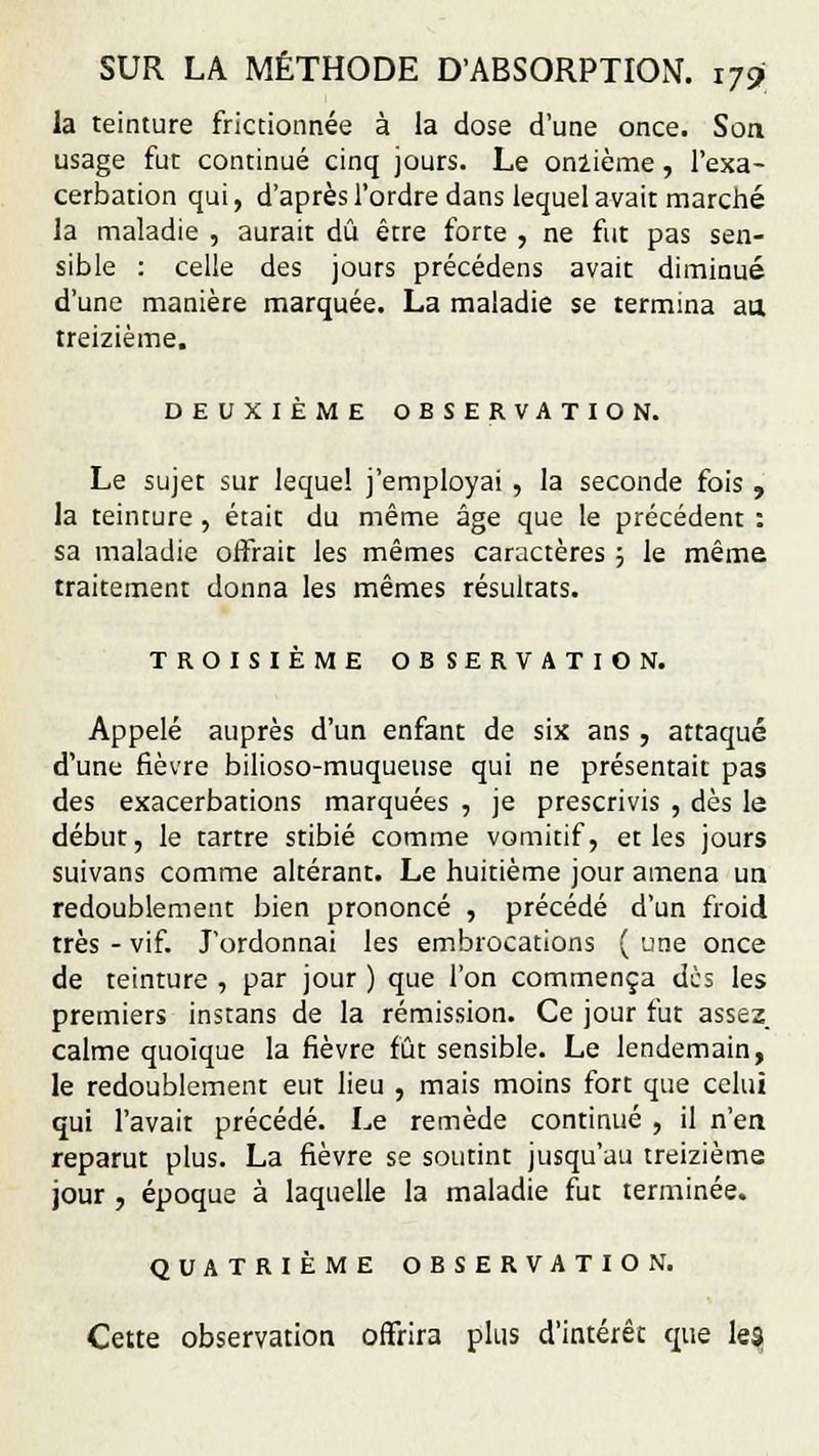 la teinture frictionnée à la dose d'une once. Son usage fut continué cinq jours. Le onlième, l'exa- cerbation qui, d'après l'ordre dans lequel avait marché la maladie , aurait dû être forte , ne fut pas sen- sible : celle des jours précédens avait diminué d'une manière marquée. La maladie se termina aa treizième. DEUXIÈME OBSERVATION. Le sujet sur lequel j'employai , la seconde fois , la teinture , était du même âge que le précédent : sa maladie offrait les mêmes caractères ; le même traitement donna les mêmes résultats. TROISIÈME OBSERVATION. Appelé auprès d'un enfant de six ans , attaqué d'une fièvre bilioso-muqueuse qui ne présentait pas des exacerbations marquées , je prescrivis , dès le début, le tartre stibié comme vomitif, et les jours suivans comme altérant. Le huitième jour amena un redoublement bien prononcé , précédé d'un froid très - vif. J'ordonnai les embrocations ( une once de teinture , par jour ) que l'on commença dus les premiers instans de la rémission. Ce jour fut assez, calme quoique la fièvre fût sensible. Le lendemain, le redoublement eut lieu , mais moins fort que celui qui l'avait précédé. Le remède continué , il n'en reparut plus. La fièvre se soutint jusqu'au treizième jour , époque à laquelle la maladie fut terminée. QUATRIÈME OBSERVATION. Cette observation offrira plus d'intérêt que les