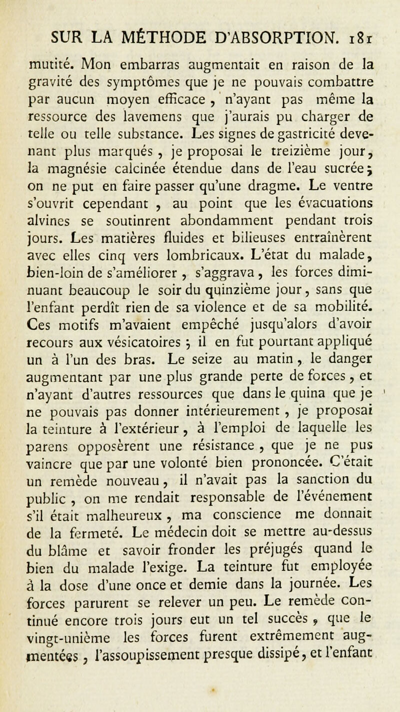 mutité. Mon embarras augmentait en raison de la gravité des symptômes que je ne pouvais combattre par aucun moyen efficace , n'ayant pas même la ressource des lavemens que j'aurais pu charger de telle ou telle substance. Les signes de gastricité deve- nant plus marqués , je proposai le treizième jour, la magnésie calcinée étendue dans de l'eau sucrée; on ne put en faire passer qu'une dragme. Le ventre s'ouvrit cependant , au point que les évacuations alvines se soutinrent abondamment pendant trois jours. Les matières fluides et bilieuses entraînèrent avec elles cinq vers lombricaux. L'état du malade, bien-loin de s'améliorer , s'aggrava , les forces dimi- nuant beaucoup le soir du quinzième jour, sans que l'enfant perdît rien de sa violence et de sa mobilité- Ces motifs m'avaient empêché jusqu'alors d'avoir recours aux vésicatoires ■-, il en fut pourtant appliqué un à l'un des bras. Le seize au matin , le danger augmentant par une plus grande perte de forces, et n'ayant d'autres ressources que dans le quina que je ne pouvais pas donner intérieurement , je proposai la teinture à l'extérieur, à l'emploi de laquelle les parens opposèrent une résistance , que je ne pus vaincre que par une volonté bien prononcée. C'était un remède nouveau, il n'avait pas la sanction du public , on me rendait responsable de l'événement s'il était malheureux , ma conscience me donnait de la fermeté. Le médecin doit se mettre au-dessus du blâme et savoir fronder les préjugés quand le bien du malade l'exige. La teinture fut employée à la dose d'une once et demie dans la journée. Les forces parurent se relever un peu. Le remède con- tinué encore trois jours eut un tel succès , que le vingt-unième les forces furent extrêmement aug- mentées , l'assoupissement presque dissipé, et l'enfant