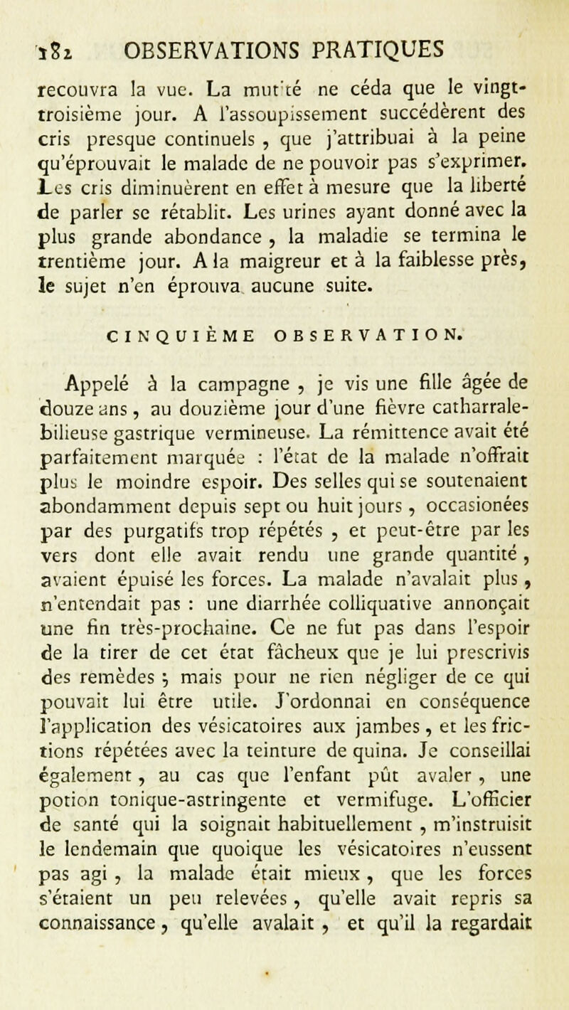 recouvra la vue. La murté ne céda que le vingt- troisième jour. A l'assoupissement succédèrent des cris presque continuels , que j'attribuai à la peine qu'éprouvait le malade de ne pouvoir pas s'exprimer. Les cris diminuèrent en effet à mesure que la liberté de parler se rétablit. Les urines ayant donné avec la plus grande abondance , la maladie se termina le trentième jour. A la maigreur et à la faiblesse près, le sujet n'en éprouva aucune suite. CINQUIÈME OBSERVATION. Appelé à la campagne , je vis une fille âgée de douze ans, au douzième jour d'une fièvre catharrale- bilieuse gastrique vermineuse. La rémittence avait été parfaitement marquée : l'état de la malade n'offrait plus le moindre espoir. Des selles qui se soutenaient abondamment depuis sept ou huit jours, occasionées par des purgatifs trop répétés , et peut-être par les vers dont elle avait rendu une grande quantité, avaient épuisé les forces. La malade n'avalait plus , n'entendait pas : une diarrhée colliquative annonçait une fin très-prochaine. Ce ne fut pas dans l'espoir de la tirer de cet état fâcheux que je lui prescrivis des remèdes •-, mais pour ne rien négliger de ce qui pouvait lui être utile. J'ordonnai en conséquence l'application des vésicatoires aux jambes, et les fric- tions répétées avec la teinture de quina. Je conseillai également, au cas que l'enfant pût avaler , une potion tonique-astringente et vermifuge. L'officier de santé qui la soignait habituellement , m'instruisit le lendemain que quoique les vésicatoires n'eussent pas agi , la malade était mieux, que les forces s'étaient un peu relevées, qu'elle avait repris sa connaissance, qu'elle avalait, et qu'il la regardait